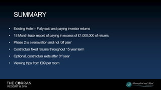 • Existing Hotel – Fully sold and paying investor returns
• 18 Month track record of paying in excess of £1,000,000 of returns
• Phase 2 is a renovation and not ‘off plan’
• Contractual fixed returns throughout 15 year term
• Optional, contractual exits after 3rd year
• Viewing trips from £99 per room
SUMMARY
 