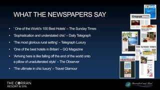 • ‘ One of the World’s 100 Best Hotels’ – The Sunday Times
• ‘Sophistication and understated chic’ – Daily Telegraph
• ‘The most glorious rural setting’ – Telegraph Luxury
• ‘One of the best hotels in Britain’ – GQ Magazine
• ‘Arriving here is like falling off the end of the world onto
a pillow of unadulterated style’ – The Observer
• ‘The ultimate in chic luxury’ – Travel Glamour
WHAT THE NEWSPAPERS SAY
 