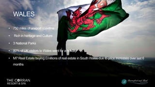 • 750 miles of unspoilt coastline
• Rich in heritage and Culture
• 3 National Parks
• 80% of UK visitors to Wales went for a holiday
• M7 Real Estate buying £millions of real estate in South Wales due to price increases over last 6
months
WALES
 