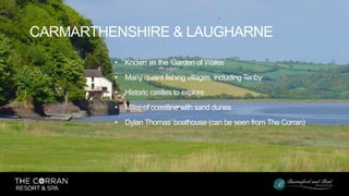 • Known as the ‘Garden of Wales’
• Many quaint fishing villages, including Tenby
• Historic castles to explore
• Miles of coastline with sand dunes
• Dylan Thomas’ boathouse (can be seen from The Corran)
CARMARTHENSHIRE & LAUGHARNE
 