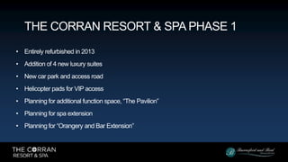 • Entirely refurbished in 2013
• Addition of 4 new luxury suites
• New car park and access road
• Helicopter pads for VIP access
• Planning for additional function space, “The Pavilion”
• Planning for spa extension
• Planning for “Orangery and Bar Extension”
THE CORRAN RESORT & SPA PHASE 1
 