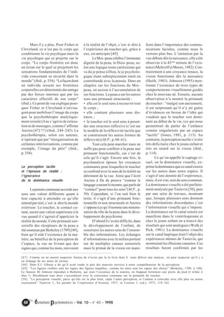 Mais il y a plus. Pour Fisher et 
Cleveland, ce n’est pas le corps qui 
conditionne la vie psychique mais la 
vie psychique qui se projette sur le 
corps. “Le corps–frontière est donc 
un écran sur le quel se projettent les 
sensations fondamentales de l’indi-vidu 
concernant sa sécurité dans le 
monde” (ibid., p. 354). “La façon dont 
un individu ressent ses frontières 
corporelles est déterminée davantage 
par des forces internes que par les 
caractères effectifs de son corps” 
(ibid.). Ce point de vue explique pour-quoi 
Fisher et Cleveland n’envisa-gent 
pour mobiliser l’image du corps 
que la psychothérapie analytique-ment 
orienté (il ne s’agit ni de relaxa-tion 
ni de massages, comme l’affirme 
Anzieu [47] !!!) (ibid., 244–245). La 
psychothérapie, selon ces auteurs, 
n’opérant que par “réorganisation de 
certaines intériorisations, comme par 
exemple, l’image du père” (ibid., 
p. 354). 
La perception tactile 
et l’’’’épreuve de réalité ; 
l’’’’ignorance 
de la dominance visuelle 
La pensée commune accorde aux 
sens une valeur différente quant à 
leur capacité à atteindre ce qu’elle 
entend par réel, c’est–à–dire le monde 
extérieur. Le toucher, le contact cu-tané, 
aurait une valeur supérieure à la 
vue quand il s’agirait d’apprécier la 
réalité du monde. Cette primauté sen-sorielle 
des récepteurs de la peau a 
été soutenue par Berkeley (1709) [48], 
bien qu’il niât l’existence de la ma-tière, 
au bénéfice de la perception de 
l’espace, la vue ne livrant que des 
signes qui, comme les mots, renvoient 
à la réalité de l’objet, c’est–à–dire à 
l’expérience du toucher qui, grâce à 
eux, est anticipée [49]. 
Le Moi–peau célèbre l’éminente 
dignité de la peau, le Dieu–peau, se-lon 
une logique toute cartésienne qui 
va du je pense à Dieu, le je psycholo-gique 
étant subrepticement entré en 
contrebande avec la pensée. Dans un 
chapitre sur les fonctions du Moi– 
peau, on assiste à l’accumulation de 
ses fonctions. La peau a sur les autres 
sens une primauté structurale : 
• elle est le seul sens à recouvrir tout 
le corps ; 
• elle contient plusieurs sens dis-tincts 
; 
• le toucher est le seul sens à possé-der 
une structure réflexive (c’est sur 
le modèle de la réflexivité tactile que 
se construisent les autres formes de 
réflexivité) (M.P., p. 60–61). 
Tout cela peut marcher mais ne 
suffit pas pour conférer à la peau une 
primauté fonctionnelle, car c’est de 
cela qu’il s’agit. Encore une fois, la 
psychanalyse épouse les croyances 
communes pour lesquelles le toucher 
se confond avec le sens de la réalité au 
détriment de la vue. Ainsi que l’écrit 
Anzieu à fin de preuve “comme le 
langage courant le montre, qui parle de 
“contact” pour tous les sens”(M.P., p. 
50). Cependant, si l’on suit bien le 
texte, il s’agit d’une primauté fonc-tionnelle 
et non structurale et Anzieu 
s’oppose à ce qu’il nomme une minimi-sation 
du rôle de la peau dans le déve-loppement 
du psychisme. 
D’abord il s’avère difficile, dans 
le développement de l’enfant, de 
soustraire les autres sens de l’ensem-ble 
des informations. Les échanges 
d’informations avec le milieu portent 
sur de multiples canaux sensoriels 
mais le primat de la vision est mani-feste 
68 évolutions psychomotrices – Vol. 10 – n° 40 – 1998 
dans l’importance des commu-nications 
faciales, comme nous le 
verrons plus bas. L’imitation par la 
vue débute dès la naissance, elle a été 
observée à la 42ème minute de l’exis-tence 
(Meltzoff et Moore, 1982). Con-trairement 
à une croyance tenace, la 
vision fonctionne dès la naissance 
(Haith, 1983). Johnson (1995) men-tionne 
l’existence de trois types de 
comportements visuellement guidés 
chez le nouveau né. Ensuite, aucune 
observation n’a montré la primauté 
du toucher : “malgré son ancienneté, 
il est surprenant qu’il n’y ait guère 
d’évidences en faveur de l’idée qui 
voudrait que le toucher soit domi-nant 
au début de la vie, (ce qui nous 
permettrait de parler de l’enfance 
comme singularisée par un espace 
“tactile” (Jones, 1981, p. 113). Au 
contraire, la perception tactile s’avère 
très déficitaire chez le jeune enfant et 
très en retard sur la vision (ibid., 
p. 114). 
Ce qu’on appelle le captage vi-suel, 
ou la dominance visuelle, ex-prime 
la dominance que ce canal exerce 
sur les autres dans notre espèce. Il 
s’agit d’une donnée de l’expérience, 
mais, il est vrai, non du sens commun. 
La dominance visuelle a été parfaite-ment 
analysée par Tastevin [50], puis 
par une série de travaux, montrant 
que, lorsque plusieurs sens donnent 
des informations discordantes c’est 
l’information visuelle qui s’impose. 
La dominance sur le canal sonore est 
manifeste dans le ventriloquisme et 
chez le jeune enfant on a trouvé des 
résultats qui sont analogues (Walk et 
Pick, 1981). La dominance visuelle 
sur le canal haptique était l’objet des 
expériences mêmes de Tastevin, qui 
montraient les illusions cutanées. Ces 
résultats furent confirmés par les 
[47] Comme on ne saurait suspecter Anzieu de n’avoir pas lu le livre dont il nous délivre une analyse., on peut suspecter qu’il y a 
eu échange de ses notes de lecture. 
[48] Dont E.J. Gibson a dit qu’il avait rendu le pire des mauvais services à notre compréhension de la perception. 
[49] “Les figures visibles sont les signes des figures tangibles., comme les mots sont les signes des choses” (Berkeley, 1709, § 140). 
Le fameux Dr Johnson répondait à Berkeley, qui niait l’existence de la matière, en frappant fortement une pierre du pied (I refute it 
thus !). Décidément tous deux s’accordaient avec la conscience commune sur la primauté du toucher. 
[50] “La perception visuelle, parce qu’elle est la plus forte, capte l’autre perception, et l’amène à coïncider avec elle plus ou moins 
exactement” Tastevin J., En partant de l’expérience d’Aristote, 1937, in Corraze J. (ed.), 1973, 119–162. 
 