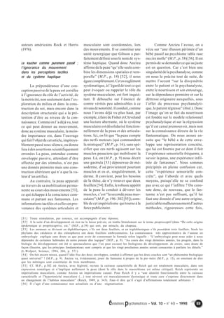 évolutions psychomotrices – Vol. 10 – n° 40 – 1998 69 
auteurs américains Rock et Harris 
(1976). 
Le toucher comme purement passif ; 
l’’’’ignorance du mouvement 
dans les perceptions tactiles 
et du système haptique 
La prépondérance d’une con-ception 
passive de la peau est corrélée 
à l’ignorance du rôle de l’activité, de 
la motricité, non seulement dans l’ex-ploration 
du milieu et dans la cons-truction 
du soi, mais encore dans la 
description structurale qui a la pré-tention 
d’être au niveau de la con-naissance. 
Comme on l’a déjà vu, tout 
ce qui peut donner au mouvement, 
donc au système musculaire, la moin-dre 
importance est, dans l’ouvrage 
qui fait l’objet de cet article, impitoya-blement 
passé sous silence, ou donne 
lieu à des assertions scientifiquement 
erronées La peau, entendue comme 
enveloppe passive, attendant d’être 
affectée par des stimulus, n’est pas 
une donnée première mais une cons-truction 
ultérieure qui n’a que la va-leur 
d’un artifice. 
Au contraire, la peau apparaît 
au travers de sa mobilisation perma-nente 
au cours des mouvements [51], 
ce qui échappe à la conscience com-mune 
et partant aux fantasmes. Les 
informations tactiles et celles en pro-venance 
des systèmes articulaire et 
musculaire sont coordonnées, lors 
des mouvements. Il se constitue une 
unité synergique que Gibson a par-faitement 
définie sous le nom de sys-tème 
haptique. Quand donc Anzieu 
affirme de la peau “qu’ elle seule com-bine 
les dimensions spatiales et tem-porelle” 
(M.P., p. 14) [52], il nous 
égare complètement. Cet aveuglément 
systématique, à l’égard de tout ce qui 
peut évoquer ou rappeler le rôle du 
système musculaire, est fort inquié-tant. 
Il débouche sur l’énoncé de 
contre vérités peu admissibles à ce 
niveau de notoriété. Il conduit, comme 
nous l’avons déjà vu plus haut, par 
exemple, à faire de Fisher et Cleveland 
une lecture aberrante, où le système 
musculaire est désolidarisé fonction-nellement 
de la peau et des articula-tions. 
Ici, on lit que “la peau compte 
des nerfs moteurs (qui commandent 
la mimique)” (M.P., p. 16), sans spé-cifier 
que ces nerfs agissent sur les 
muscles peauciers qui mobilisent la 
peau. Là, on (M.P., p. 9) nous décrit 
une gastrula [53] dépourvue de mé-soderme, 
d’où proviennent pourtant 
muscles et os et, singulièrement, le 
derme. Il convient, pour les besoins 
de la thèse, de n’y trouver que deux 
feuillets [54]. Enfin, le robuste appétit 
de la peau la conduit à dévorer les 
muscles, c’est “la seconde peau mus-culaire” 
(M.P., p. 196–302 [55]), com-ble 
de cet impérialisme qui tourne à la 
farce publicitaire. 
Comme Anzieu l’avoue, on a 
vécu sur “une illusion périmée d’un 
bébé passif au psychisme table rase 
ou cire molle” (M.P., p. 58) [56]. Il est 
permis de se demander ce qui au juste 
est en question. Car c’est bien une 
singularité de la psychanalyse, comme 
on nous le précise tout de suite, de 
mettre l’accent “sur la dissymétrie 
entre le patient et le psychanalyste, 
entre le nourrisson et son entourage, 
sur la dépendance première et sur la 
détresse originaire auxquelles, sous 
l’effet du processus psychanalyti-que, 
le patient régresse” (ibid.). Donc 
l’image qu’on se fait du nourrisson 
est fondée sur le modèle relationnel 
psychanalytique et sur la régression 
qu’il est censé promouvoir, mais non 
sur la connaissance directe de la vie 
fantasmatique. On nous assure en-suite 
que “le bébé a de cette enve-loppe 
une représentation concrète, 
qui lui est fournie par ce dont il fait 
l’expérience sensorielle fréquente, à 
savoir la peau, une expérience infil-trée 
de fantasmes”. Nous sommes 
précipités en pleine confusion car, 
cette “expérience sensorielle con-crète”, 
qui l’aborde et avec quels 
moyens, puisqu’elle ne se confond 
pas avec ce qui l’infiltre ? On cons-tate 
donc, de nouveau, que le fan-tasme 
n’est pas suffisant, qu’il lui 
faut une donnée d’une autre origine, 
justiciable malheureusement d’autres 
méthodes, rigoureuses cette fois, 
[51] Toute stimulation, par essence, est accompagnée d’une réponse. 
[52] A la suite d’un développement où rien ne le laisse prévoir, on tombe brutalement sur le terme proprioceptif (dans “De cette origine 
épidermique et proprioceptive, etc.” (M.P., p.39) qui sort, par miracle, du chapeau. 
[53] Les animaux se divisent en diploblastiques, s’ils ont deux feuillets, et en triploblastiques s’ils possèdent trois feuillets. Seuls les 
phylums des cnidaires et des cténophores ont deux feuillets embryonnaires. La connaissance très approximative de l’auteur en 
embryologie explique sans doute ce que peut avoir de consternant la formule selon laquelle : “L’embryologie peut nous aider à nous 
déprendre de certaines habitudes de notre pensée dite logique” (M.P., p. 9). “Au cours des vingt dernières années, les progrès, dans la 
biologie du développement ont été si spectaculaires que l’on peut excuser les biologistes du développement. de croire, sans doute de 
façon illusoire, que les principes fondamentaux sont compris et que les vingt prochaines années seront consacrées à parfaire les détails.” 
(L.Wolpert, Science, 1994, 266, p. 571). 
[54] On fait encore mieux, quand l’idée fixe des deux enveloppes, conduit à affirmer que les deux couches sont “un phénomène biologique 
quasi universel” ! (M.P., p. 9). Anzieu va, évidemment, jouer du fantasme à propos de la pie–mère (M.P., p. 13), en omettant de dire 
que les méninges sont constituées de trois membranes. 
[55] Cf. M.P., p.102 où Anzieu, avec légèreté, recrute la cuirasse caractérielle de Reich qui est totalement musculaire, dans son 
expression somatique et n’implique nullement la peau (dont le rôle dans le masochisme est même critiqué). Reich représente un 
impérialisme musculaire, comme Anzieu un impérialisme cutané. Pour Reich il y a “une identité fonctionnelle entre la cuirasse 
caractérielle et l’hypertonicité musculaire (…) tout névrosé est musculairement dystonique et toute cure s’exprime directement dans 
un changement de l’habitus musculaire” (Reich, 1949, p. 343). Faut–il dire qu’il s’agit d’affirmations totalement arbitaires ? 
[56] Il s’agit d’une connaissance non actualisée ou d’une stigmatisation. 
 