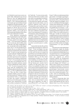 évolutions psychomotrices – Vol. 10 – n° 40 – 1998 71 
est d’abord et avant tout un moi cor-porel” 
[60]. Affirmation qui renvoie 
donc à ce “moi” de l’appareil psychi-que 
qui va percevoir le milieu (“sys-tème 
P., c’est–à–dire perception, pré-cise 
Freud), agir sur le milieu (“le moi 
contrôle les voies de la motilité”, M.C., 
p. 179). C’est, dit Freud, le cavalier qui 
maîtrise le cheval, qui est ici le ça 
(ibid.). Le “ça qui est dominé par les 
passions” (ibid.), c’est–à–dire qu’il 
obéit au principe du plaisir (ibid.) alors 
que le moi représente la réalité. 
Cette opération conceptuelle 
faite, Freud propose une étude géné-tique. 
D’abord, pour Freud, le moi 
n’est pas, quant à son origine, auto-nome 
: “Il est nécessaire d’admettre 
qu’il n’existe pas, dès le début, dans 
l’individu, une unité comparable au 
moi ; le moi doit subir un développe-ment” 
[61]. C’est une production ul-térieure 
du ça, au contact du milieu 
extérieur (en particulier du système P 
[62]). “Le moi n’est qu’une partie du 
ça ayant subi des modifications par-ticulières” 
(M.C., p. 194). Freud sup-pose 
alors que le ça voit sa couche en 
contact avec le monde se transformer 
en “moi”. (“Le ça est plus ancien que 
le moi qui s’en est détaché sous l’in-fluence 
du monde extérieur comme 
l’écorce se détache de l’arbre” (Moïse, 
p. 147). “Le moi est une partie du ça 
ayant subi des modifications sous 
l’influence directe du milieu extérieur” 
(M.C., p. 179). Ce phénomène est pré-sent 
“chez des êtres vivants beau-coup 
plus simples, car il est l’expres-sion 
nécessaire de l’influence du mi-lieu 
extérieur” (M.C., p. 193). Le moi 
est donc une surface s’établissant 
entre le ça et le milieu (une interface, 
dirions nous aujourd’hui), de plus 
cette surface se projette à l’intérieur 
de l’individu : “Le moi est non seule-ment 
une entité toute en surface, mais 
une entité correspondant à la projec-tion 
d’une surface” (M.C., p. 179). 
Cette projection signifie sans doute, 
compte tenu du texte même, avec la 
mention implicite mais claire de 
l’homunculus, que la surface se pro-jette 
à l’intérieur de l’individu. Cette 
genèse du moi, on l’aura remarqué, se 
fait sous l’influence du milieu exté-rieur, 
le moi étant passif. Comment ce 
moi pourrait–il être actif puisqu’il est 
engendré ? [63]. Freud renforce en-core 
cette attitude en s’appuyant sur 
Groddeck, affirmant que “ce que nous 
appelons notre moi se comporte dans 
la vie d’une façon toute passive” (sich 
im Leben wesentlich passiv verhält, 
[64]). 
Anzieu fait état du rôle actif de 
la peau dans la perspective même de 
Freud : “Cette enveloppe n’est pas 
seulement un sac contenant; elle joue 
un rôle actif de mise en contact du 
psychisme avec le monde extérieur et 
de recueil et de transmission de l’in-formation” 
(M.P., p. 81–82). Assez 
curieusement d’abord ce n’est pas 
cette modalité, on vient de le consta-ter, 
qui est affirmée dans le Ça et le 
Moi qu’Anzieu suit ; ensuite, tout le 
système du Moi–peau passe sous 
silence les modalités d’action où se 
trouve passivement entraînée la peau 
dans le cadre de la mobilisation mus-culaire, 
mobilisation qui ne joue aucun 
rôle dans le fantasme d’Anzieu où la 
perspective du sac est exclusive. Sur 
ce dernier point, la persévération de 
la pensée est telle qu’il fait dire à 
Freud le contraire de ce qu’il sou-tient, 
tout en transcrivant le texte 
même qui le démontre. En effet, il 
nous affirme (M.P., p. 81) que, selon 
Freud, “le Moi est explicitement dési-gné 
comme ‘enveloppe’ psychique”. 
Or le texte en question de Freud (cité 
par Anzieu, M.P., p. 82) utilise bien le 
verbe qui signifie envelopper, ou re-couvrir, 
(umhüllen [65]) mais négati-vement, 
pour affirmer que “le Moi ne 
recouvre pas totalement le Ça” (das 
Ich umhüllt das Es nicht ganz”, G.W., 
p. 251) et qu’ “il est à peu près comme 
le disque germinal est posé sur l’oeuf” 
(ibid.). Donc il est explicitement af-firmé 
que “le Moi ne recouvre pas 
complètement le Ça mais seulement le 
système perceptif, dont il constitue la 
surface (Oberfläche)” (ibid.). Comme 
on est assuré que le ça est entendu 
comme une entité psychique, il ne 
peut avoir le Moi comme enveloppe, 
contrairement à ce que proclame 
Anzieu. 
On retrouvera cette entité primi-tive, 
totalement coupée du monde, 
dans l’idée d’un narcissisme primaire, 
avec la totalité de la libido dans le ça, 
son grand réservoir. Cet état primitif 
est retrouvé dans le sommeil (“isole-ment 
par rapport au milieu 
extérieur,“tableau du bienheureux 
isolement de la vie intra–utérine, ta-bleau 
que le dormeur évoque devant 
nos yeux chaque nuit” (Freud, I., p. 
446), ce qui n’est pas vrai, le sommeil 
n’est pas un isolement. C’est avec cet 
état antérieur que tente de renouer les 
psychotiques (narcissisme secon-daire) 
par le mouvement de régres-sion, 
en se retirant du monde, c’est– 
à–dire, selon la terminologie freu-dienne, 
en soustrayant leur libido du 
milieu extérieur. 
Freud va beaucoup plus loin 
encore puisqu’il affirme que les expé-riences 
individuelles du moi vont se 
déposer dans le ça et être transmise 
[60] Freud S., Das Ich und das es (Le moi et le ça), 1923. J’utilise soit la trad. fr., in Essais de Psychanalyse, Paris : Payot, 1951, 
soit une traduction personnelle, sous l’abréviation M.C. 
[61] Freud S., Pour introduire le Narcissisme, trad. fr., Paris : P.U.F., p. 84. 
[62] “Le moi est l’entité qui a son point de départ dans le système P(perception).” (M.C., p. 177) 
[63] Dans Les instincts et leurs vicissitudes (1915, C.P., IV, p. 62), Freud avait présenté, à cette époque, une origine de la séparation 
entre le milieu extérieur et intérieur fondée sur l’activité musculaire, susceptible d’éviter les stimulus externes et non internes.. 
[64] Freud S., Gesammelte Werke (G.W.), In S. Fischer, 1952, V. 13, p. 261. 
[65] Umhüllen signifie envelopper mais également recouvrir, qui peut s’entendre d’une surface. C’est le dernier sens qui correspond 
au contexte, en particulier la comparaison avec le disque germinal.. D’ailleurs Jankelevitch traduisait : “le moi ne recouvre le ça que 
par sa surface” (M.C., p. 178). 
 