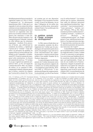 héréditairement de façon à enrichir le 
capital de l’espèce. (p. 194, cf. 191b). 
L’inspiration est ici directement 
lamarckienne [66]. L’idée que le ça 
engendre le moi au contact du milieu 
extérieur est tout simplement absurde 
pour la pensée biologique qui ne peut 
concevoir un organisme sans rap-ports 
avec le milieu extérieur et donc 
pourvu des structures à cette fin. 
Mais elle provient de Lamarck, d’un 
Lamarck poussé à l’absurde. Lamarck 
en effet affirme que les structures 
organiques résultent d’un proces-sus, 
le besoin, qui, sollicité par les 
variations du milieu, y répond par 
l’action de la “volonté”. Cette der-nière 
a la puissance de modifier un 
organe à force d’action (effet de l’ha-bitude) 
ou de l’engendrer véritable-ment 
[67]. Freud se contente de trans-poser 
cette construction. Le besoin 
de Lamarck devient le ça –“C’est dans 
le ça que s’agitent nos pulsions pri-mitives” 
(M.C., p. 47)– et l’organe de 
Lamarck devient le Moi. Au contact 
du milieu, le ça construit le Moi, 
comme pour Lamarck, le besoin, pressé 
par le milieu, construit les organes 
par l’action de la volonté. Or c’est un 
tel système qui est une aberration 
biologique. Si on veut partir d’un être 
vivant, et non d’un fantasme, on est 
dans l’obligation de lui prêter des 
rapports au milieu donc, pour parler 
comme Freud, d’un système qui a les 
fonctions du Moi. 
La symbiose normale 
et l’’’’image archaïque 
du développement 
Le Moi–peau se fonde donc sur 
une conception surannée du déve-loppement 
de l’enfant que les psy-chologues 
de la première partie de ce 
siècle ont partagée et qui relevait et 
d’une méconnaissance des capaci-tés 
perceptivo–motrices du très jeune 
enfant et du modèle freudien de la 
fixation–régression. 
Les psychologues du dévelop-pement 
de l’enfant donnaient alors 
une image des premiers rapports de 
l’enfant avec le milieu dominée par 
l’incompétence quasi absolue. Wal-lon 
(1942, p. 129) écrivait: “L’em-preinte 
psychique du comportement, 
à cette période, est elle d’une fusion 
72 évolutions psychomotrices – Vol. 10 – n° 40 – 1998 
avec le milieu humain”. Les termes 
utilisés par les auteurs, dénotaient 
leur cadre de référence personnel 
mais signifiaient le même état: “égo-centrisme”, 
“narcissisme primaire”, 
“toute–puissance”, “autisme nor-mal” 
(Thomas, 1982, p. 20), “déso-rientation 
primitive hallucinatoire”, 
“symbiose normale”, “symbiose af-fective” 
(Wallon) ou 
“confusionnisme initial”, etc. Piaget 
partait d’une indifférenciation pri-mitive, 
d’un égocentrisme sans ego, 
“L’égocentrisme constitue une sorte 
de centration première de la pensée, 
une innocence de l’esprit”. 
Le psychanalyste Spitz affirmait 
qu’à ce premier stade, avant le sourire 
au visage de la mère, à 3 mois, l’enfant 
n’avait ni conscience ni perception. 
Les convictions qui fondaient de tel-les 
assertions étaient plus idéologi-ques 
qu’expérimentales. Freud, au 
nom de son modèle de la fixation– 
régression, imagina la première pé-riode 
de la vie à partir de l’état psy-chotique 
de l’adulte qui, étant une 
régression, nous livrait le secret des 
origines [68]. Les psychanalystes de 
l’enfance vont projeter sur l’enfant 
[66] Cf. Sulloway, p.274–275. Freud devait déclarer : “La théorie de l’évolution de Lamarck coïncide avec le résultat final de la pensée 
psychanalytique” (à Groddeck, juin 1917, cit. in Sulloway, p.275). En encore : “L’idée est d‘installer en totalité Lamarck sur notre 
propre sol et de montrer que la nécessité qui, selon lui, crée et transforme les organismes n’est que le pouvoir des idées inconscientes 
sur notre propre corps dont nous voyons la survivance dans l’hystérie, en bref la toute puissance des idées. Ceci fournirait en fait une 
explication psychanalytique de l’adaptation, ce serait faire reposer la poutre maîtresse sur la psychanalyse” (Lettre à Abraham, cit. 
in Sulloway, p.275). Compte tenu de cela, on comprend qu’il ait pu considérer, face à Jones, lui demandant de ne pas publier les passages 
du Moïse (cf. M, p. 152) approuvant Lamarck (in Sulloway, p. 440), que les biologistes avaient tous tort de récuser les idées lamarckiennes 
en affirmant : “L’attitude actuelle des biologistes, qui rejettent l’acquisition des caractères acquis par un individu à ses descendants, rend 
plus difficile l’état de l’affaire, c’est vrai. J’admets, en toute modestie, que malgré cela je ne puis décrire le processus du développement 
biologique sans prendre ce facteur en compte”(cf. M., p.152–153). Et à Joseph Wortis, nous avons une réplique du même tonneau : 
“Ne m’ennuyez pas avec les biologistes, nous avons notre propre science” (cit. in Sulloway, p. 440). Freud a un tel besoin d’admettre 
une théorie qu’il sait biologiquement fausse qu’il va tout bonnement affirmer : “L’audace est ici indispensable” (M., p. 153) et s’empresse 
de conclure : “Je n’hésite pas à affirmer que les hommes ont toujours su qu’ils avaient un jour possédé et tué un père primitif” (M, p. 
154). L’arrogance de Freud s’affirme encore à l’égard des progrès d’une science qui n’est pas la sienne, l’anthropologie : “Je réplique 
que tout en étant bien au courant de tous ces soi–disant progrès, je ne suis convaincu ni de leur bien fondé, ni des erreurs de Roberson 
Smith” (dont il soutient les théories !). Et enfin “contester n’est pas nécessairement réfuter et innover ne signifie pas toujours progresser. 
Et surtout je ne me donne pas pour ethnographe mais pour psychanalyste et j’étais en droit de tirer de données ethnographiques ce dont 
j’avais besoin pour mon travail psychanalytique. Les travaux du génial Roberson Smith m’ont fourni de précieux points de contact avec 
le matériel psychologique de l’analyse en même temps que des suggestions pour utiliser ce matériel. Je n’en saurais dire autant des travaux 
de ses contradicteurs” (M, p. 197). Ah ! Le bon maître. On ne saurait mieux faire que de le citer : “Il est d’une manière générale étrange 
de voir avec quelle incorrection la plupart des gens se conduisent quand, à propos d’une chose nouvelle, ils sont renvoyés à leur propre 
jugement”(S.Freud :“Sigmund Freud présenté par lui–même” (trad.f.,.Paris, Gallimard, p.84–85) . 
[67] Lamarck, Philosophie zoologique, Schleicher Frères, 1809, p. 222 et p. 198–199. “Les nouveaux besoins ayant rendu telle partie 
nécessaire, ont réellement par suite d’effets, fait naître cette partie, et qu’ensuite son emploi soutenu l’a peu à peu fortifiée, développée 
et finit par l’agrandir considérablement” (ibid., p. 188). 
[68] Cf. Winnicott (1969, p. 38) : “Dans la désintégration régressive il y a un état primaire auquel ramène la régression”. Définir un 
état comme régressif implique que l’on a accepté un dogme . “On a tenté de formuler les processus affectifs primaires qui sont normaux 
dans la petite enfance et qui apparaissent régressivement dans les psychoses” (ibid. p. 47). “La psychose est courante dans l’enfance”, 
(ibid. p. 98). 
 