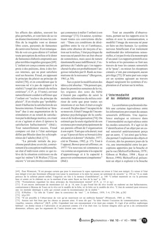 évolutions psychomotrices – Vol. 10 – n° 40 – 1998 73 
les affects des adultes, souvent les 
plus perturbés, et vont faire de sa vie 
un drame émotionnel où tous les con-flits 
de la tragédie vont se donner 
libre cours, parsemés de fantasmes 
de carnivores furieux. Il est remarqua-ble 
de voir ces gens dénier à l’enfant 
toute perception du milieu et le doter 
de fantasmes élaborés empruntés aux 
plus terribles tragédies grecques [69]. 
L’enfant est conçu comme un être en 
proie à des pulsions, donc à des for-ces 
internes, qui ne peut satisfaire 
seul ses besoins. Freud, en opposant 
le principe du plaisir au principe de 
réalité [70], et en considérant que le 
nouveau né n’a pas de rapport à la 
réalité (“coupé des stimuli du milieu 
extérieur”, C.P., p. 15 note), est tout 
naturellement conduit à affirmer que 
l’enfant est “esclave du principe du 
plaisir”. Il en résulte que “probable-ment 
il hallucine la satisfaction de ses 
besoins internes. Il manifeste sa “dou-leur” 
due à une augmentation de la 
stimulation et au retard de satisfac-tion 
par la décharge motrice, en criant 
et en s’agitant et alors il éprouve la 
satisfaction hallucinatoire” (ibid.). 
Tout naturellement encore, Freud 
compare cet état à l’état autistique 
défini par Bleuler dans les schizoph-rénies 
de l’adulte (ibid.) [71]. 
“La période initiale du psy-chisme 
paraît donc avoir été, contrai-rement 
à la conception traditionnelle, 
un état d’indivision entre ce qui re-lève 
de la situation extérieure ou du 
sujet lui–même”( H.Wallon [72]) ou 
encore “c’est une étroite communion 
qui commence à mêler l’enfant à son 
entourage” [73]. Un auteur, systéma-tisant 
toutes ces convictions décla-rait 
: “Dans ces conditions de désé-quilibre 
entre la vie et l’ambiance, 
dans cette absence de moyens d’ac-tion 
sur le milieu, l’état psychique du 
nouveau né paraît être un état obscur 
de somnolence, mais aussi de nature 
émotionnelle assez indifférencié ; l’ex-périence 
de l’adulte qui s’en rappro-cherait 
le plus est probablement l’an-goisse 
rattachée par O. Rank au trau-matisme 
de la naissance” (Bergeron, 
1961, p. 54). 
Sur ce point la modification des 
idées a été absolue : “On pensait que, 
dans les premières semaines de la vie, 
les organes des sens du bébé 
n’étaient pas capables de saisir la 
moindre information du milieu exté-rieur 
de sorte que pour toutes ses 
intentions et ses buts il était aveugle 
et sourd. De plus dans l’incapacité de 
se mouvoir, il était l’image de l’incom-pétence 
psychologique de la confu-sion 
et de la désorganisation [74]. On 
estimait que la seule régularité de son 
existence provenait principalement de 
ses parents offrant de l’organisation 
à son esprit. Tant que cela durait, tout 
ce qu’il pouvait faire se bornait à être 
alimenté et à dormir” (Schafer, 1977, 
cité in Thomas, 1982, p. 17). Tout à 
l’opposé, Bower pouvait affirmer, en 
1977:“Un nouveau né commence sa 
vie comme un organisme à la capacité 
d’apprentissage et à la capacité à 
percevoir extrêmement compétentes” 
(ibid.). 
Tout un ensemble d’observa-tions, 
portant sur les rapports avec le 
milieu et avec la communication, a 
modifié l’image du nouveau né pour 
en faire un être humain. Le système 
nerveux bénéficiant d’un traitement 
multimodal des informations senso-rielles, 
n’est pas livrée à la monotropie 
d’un canal. Les rapports primitifs avec 
le milieu et les personnes se font aux 
travers de tous les canaux sensoriels 
et la “peau”, ou mieux les récepteurs 
cutanés, n’ont, par conséquent, aucun 
privilège [75]. D’autre part son corps 
est un système agissant au travers 
duquel surgissent les systèmes d’ex-ploration 
et d’action sur le milieu. 
L’’’’intermodalité 
et les imitations précoces 
La corrélation synchronisée éta-blit 
une certaine équivalence entre 
les informations provenant de canaux 
sensoriels différents. Une équiva-lence 
analogue se retrouve dans 
l’intermodalité ou équivalence entre 
les modes sensoriels. Il s’agit ici de 
l’identification d’un objet par un ca-nal 
sensoriel antérieurement perçu 
par un autre. C’est ainsi que la bou-che 
permet l’exploration des objets et 
il existe, dès les premiers jours de la 
vie, une intermodalité entre les per-ceptions 
apportées par la bouche et 
par la vue (Meltzoff et Borton, 1979 ; 
Gibson et Walker, 1984 ; Kaye et 
Bower, 1994). Meltzoff et al. présen-tent 
un objet à explorer à la bouche 
[69] Pour Winnicott, “Il est presque certain que pour le nourrisson le repos représente un retour à l’état non intégré. Ce retour à l’état 
non intégré n’est pas forcément effrayant (sic) pour le nourrisson si la mère lui assure un sentiment de sécurité.” p. 194 ou “A ce stade 
précoce de la relation parent–enfant, l’angoisse est liée à la menace d’annihilation”, p. 148 “L’enfant maintient en vie la personne 
haie et aimée en la châtrant ou en la mutilant d’une autre façon au lieu de la tuer” p. 248. 
[70] “Formulations regardant les deux principes du fonctionnement mental” (C.P., p. 13 et sq.) 
[71] Il est encore intéressant de mentionner (cf. id. p. 14, note 2) que Freud fait du rêve éveillé ou endormi un état hallucinatoire, 
contrairement à Moreau de Tours où le rêve est le modèle de la folie, ici la folie est le modèle du rêve. “L’état de sommeil peut retrouver 
une vie mentale identique à celle qui existait avant la reconnaissance de la réalité “ 
[72] H.Wallon : “Le rôle de ‘l’autre’ dans la conscience du ‘moi’ ”, in Enfance, 1959, 3–4, 279–286, p.282 
[73] id.p.281 
[74] “Il est possible à l’observateur de voir qu’un nourrisson est un embryon humain” (Winnicott, 1969, p. 194). 
[75] Anzieu sait fort bien que les choses se passent ainsi. Il nous dit que: “la tétée fournit l’occasion de communications tactiles, 
visuelles, sonores, olfactives” (M.P., p.96). Cependant tout son raisonnement n’en tient pas compte. Il s’agit d’un artifice sophistique 
habituel : on donne raison à l’adversaire et on poursuit comme s’il n’en était rien. Le lecteur imagine alors qu’on a du certainement 
démontrer, ailleurs, que les arguments de l’autre étaient sans valeur. 
 