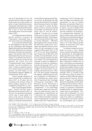 tout en le dissimulant à la vue. On 
présente ensuite l’objet au regard en 
même temps qu’un autre jamais ex-ploré, 
les sujets manifestent une per-ception 
plus importante pour l’objet 
préalablement exploré par la bouche. 
Dès 2 mois, il existe une relation 
intermodale entre vision et le toucher 
(Streri, 1993). 
Les comportements d’imitation 
précoce montrent l’existence de 
l’équivalence intermodale dans le 
sens canal visuel vers canal haptique 
La conception psychanalytique 
du développement exige par contre 
un état symbiotique dont Margaret 
Mahler fut la référence la plus établie 
[76]. Elle différenciait la naissance 
biologique de la naissance psycholo-gique, 
cette dernière étant “un long 
déroulement de processus intra–psy-chiques”. 
Les premiers mois de la vie 
sont caractérisés par un narcissisme 
primaire qui évolue d’un état 
“d’autisme normal” à une “symbiose 
normale”. Lors de la symbiose nor-male, 
“l’enfant se comporte comme si 
lui et sa mère étaient un système tout 
puissant, une unité duelle, au sein 
d’un frontière commune” (Mahler, cit. 
in Peterfreund, 1978, p. 429). 
Anzieu partage totalement la 
notion ancienne de la symbiose pri-mitive 
(M.P., p. 62) mais, face à la 
conception d’un autisme normal, il 
hésite, prudent, arguant de son in-compétence 
clinique (M.P., p. 231). 
Dans “la psychogenèse du Moi– 
peau”, Anzieu veut faire jouer à 
Brazelton un rôle très précis (M.P., p. 
54 et sq.). Les interactions communi-catives 
entre le jeune enfant et le 
milieu social sont un domaine sur 
lequel les observations se sont mul-tipliées. 
Ce réseau de communications 
est bien défini et exploité aujourd’hui. 
Les travaux de Brazelton sont déjà 
anciens mais méritent d’être signalés 
parmi beaucoup d’autres. En réalité, 
ce qui importe à l’auteur du Moi– 
peau c’est que ce réseau est qualifié 
d’enveloppe par Brazelton, qui lui 
donne aussi le nom de double– 
feedback. L’essence de ce concept 
réside pour lui dans la réciprocité, 
enveloppant la dyade. Automatique-ment, 
le mot déclenche le rapt, et l’on 
va recruter Brazelton : “Brazelton 
parle également du système de dou-ble 
feed–back comme d’une “enve-loppe” 
qui englobe la mère et le nour-risson 
(ce qui correspond à ce que 
j’appelle le Moi–peau)” M.P., p. 57) 
[77]. Il s’en suit, bien évidemment, 
que l’expression de Brazelton nous 
conduit, tout naturellement, à la no-tion 
“d’une peau commune à la mère 
et à l’enfant”. On voit de quelle force 
colossale est dotée la métaphore et 
comment un milieu de communica-tions 
devient une peau ! (M.P., p. 61). 
En fait, ce que Brazerlton nomme “en-veloppe” 
est exclusivement “un sys-tème 
de communications non–verba-les” 
[78], donc régi par l’interaction 
des signaux, organisés par des ryth-mes 
d’attention et d’inattention et 
par la multitude des canaux senso-riels. 
Il s’agit donc d’une “enveloppe 
d’interactions réciproques” [79]. 
Brazelton renvoie directement à 
Bowlby [80]et à son “enveloppe de 
l’attachement”. C’est précisément 
Bowlby qui a rompu avec toute réfé-rence 
aux pulsions pour centrer les 
comportements d’attachement sur 
l’interaction des communications 
entre l’enfant et son milieu. Comment 
ne pas comprendre qu’il s’agit d’une 
rupture totale avec l’inspiration psy-chanalytique 
74 évolutions psychomotrices – Vol. 10 – n° 40 – 1998 
? [81]. Il est donc clair 
que l’enveloppe, ou système de com-munications, 
au sens où l’entend 
Brazelton, ne saurait privilégié le ca-nal 
tactile. Mais tout se passe comme 
si Anzieu, mu par la rigidité d’une 
idée fixe, n’intégrait aucune informa-tion 
non conforme à sa mécanique : 
“La communication originaire est, 
dans la réalité et plus encore dans le 
fantasme, une communication directe, 
non médiatisée de peau à peau” (M.P., 
p.96). Encore une fois, c’est le fan-tasme, 
c’est–à–dire l’opinion, qui doit 
imposer sa conviction contre toute 
évidence de l’observation. 
Le meilleur exemple de la mé-thode 
est encore à venir. Quand 
Anzieu se heurte au modèle que toute 
la psychologie du développement 
donne aujourd’hui de l’enfant, il en 
fait “l’illusion d’un bébé compétent, 
dynamique, partenaire quasi à égalité 
dans l’interaction, formant avec sa 
mère, si elle même est une partenaire 
compétente et dynamique, un couple 
parfaitement adapté et heureux, plus 
proche de la paire de jumeaux que de 
la dyade complémentaire mais dissy-métrique” 
(M.P., p. 58) [82]. Il faut 
savourer tout au long la citation. Il 
importe en effet d’abord de rappeler 
que la notion de “nouveau–né com-pétent” 
s’oppose à l’incompétence 
dont on l’avait gratifié. Comme l’affir-mait 
Bower (cité in Thomas, 1982, p. 
17), “un nouveau né commence sa vie 
comme un organisme extrêmement 
compétent dans les apprentissages, 
comme dans les perceptions”. Per-sonne, 
bien évidemment, n’a eu la 
sottise de soutenir que l’enfant était 
l’égal d’un adulte en compétences. 
En imputant la conviction contraire 
aux psychologues qui le gênent, 
[76] Mahler, 1968. Curieusement , il n’y a aucune trace d’elle dans l’ouvrage d’Anzieu. 
[77] Ce qui n’interdit pas d’écrire ensuite que Brazelton parle d’enveloppe “sans plus préciser de quoi il s’agit” (M.P., p. 59). On aurait 
pu penser que l’identification immédiate faite par Anzieu, plus haut, impliquait que le sens de Brazelton lui était parfaitement clair. 
[78] Brazelton, 1983, p.44 
[79] id., p.52 
[80] id., p.53 
[81] Cf. Bowlby, 1970, p.179–180 
[82] La psychanalyse, dans cette perspective, ne peut comprendre la relation primitive que comme un épisode sinistre. Il faudra bien 
un jour développer les raisons d’existence, au–delà de la régression, de ce couple d’anormaux, de déséquilibrés, placés au départ de toute 
vie humaine, en situation de “détresse originaire” (sic, ibid.). 
 
