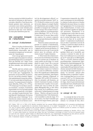 évolutions psychomotrices – Vol. 10 – n° 40 – 1998 75 
Anzieu construit un bébé de paille et 
une mère d’infortune et, dérivant en-core 
plus, identifie, d’une façon tota-lement 
gratuite mais intéressée, sa 
caricature à une relation gémellaire, 
ce qui lui laisse toute latitude pour 
poursuivre dans des voies aberran-tes 
mais plus familières pour lui. 
Une conception tronquée 
de l’’’’attachement 
Le concept d’’’’attachement 
Rien n’est plus révélateur de la 
méthode, dont le Moi–peau est la 
manifestation intarissable, que la 
conception tronquée qu’on nous pré-sente 
de l’attachement. 
Il est vrai qu’après avoir suscité 
une forte opposition dans les milieux 
psychanalytiques [83], le concept éla-boré 
par Bowlby fut l’objet d’une 
récupération mais cela a exigé, comme 
de bien entendu, une distorsion de 
sens. 
Bowlby part de certains com-portements 
qu’il unifie par leur but. 
C’est à dire que: l’agrippement, la 
poursuite, la succion [84], les pleurs, 
les cris, ont un but commun: rappro-cher 
spatialement le jeune de sa mère. 
C’est cette unité dans la finalité qu’il 
nomma “le comportement d’attache-ment’ 
(Bowlby, 1958, p. 351 ; 1970, p. 
179.) Il posa qu’il avait deux caractè-res 
essentiels : sa nature, il maintient 
la proximité vis à vis d’un autre animal 
et la restaure quand elle a été dépla-cée 
; son objet, la spécificité de l’ani-mal 
objet de l’attachement. Or Anzieu 
affirme que selon l’éthologie “la re-cherche 
du contact corporel entre la 
mère et le petit est un facteur essen-tiel 
du développement affectif, co-gnitif 
et social de ce dernier” (M.P., p. 
27). D’abord le contact avec le corps 
de la mère dépasse la simple finalité 
de l’attachement, par exemple, il rend 
possible le transport de l’enfant par 
la mère lorsqu’elle est dans la néces-sité 
de se déplacer, ou la thermorégu-lation 
(Montagu, 1971, p. 87 et sq.). 
Comme nous le savons, dans certai-nes 
espèces, les contacts corporels 
dans un groupe diminuent la déperdi-tion 
calorique. 
Parmi les canaux sensoriels sup-portant 
la relation d’attachement, 
Anzieu privilégie le canal cutané et il 
s’appuie sur les travaux de Harlow. Il 
importe de savoir ce qu’il convient de 
penser pour les primates sub–hu-mains 
et pour l’espèce humaine. 
L’observation des relations en-tre 
le nouveau né humain et le milieu 
social ne permet pas d’attribuer au 
canal cutané un privilège. Ce serait 
plutôt le canal visuel. On a souvent 
noté que, dès la naissance, l’adulte, 
la mère généralement, cherche à sus-citer 
le contact visuel avec l’enfant et 
ce, en usant de différentes stimula-tions. 
On a signalé que ce phénomène 
était, parmi les primates, spécifiques 
à l’espèce humaine (Papousek et 
Papousek, 1987, p. 692). Si l’on trouve, 
chez les primates sub–humains, un 
intérêt visuel pour le jeune, et même 
une interaction visuelle, ils ne se pré-sentent 
pas sous la forme de cette 
quête. Rheingold (1961, p. 168–169) a 
bien insisté sur la différence essen-tielle 
entre l’enfant humain et le singe 
rhésus : “Harlow a dit que le cours de 
l’attachement chez l’être humain de-vait 
ressembler à celui du singe. S’il 
en est ainsi, il ne faut l’entendre que 
dans de très larges limites, parce que 
l’organisation temporelle des diffé-rents 
constituants est très différente. 
La réponse la plus précoce et la plus 
habituelle du jeune rhésus à sa mère 
est l’agrippement. Il n’en est pas ainsi 
chez l’enfant humain. A 3 mois, il est 
déjà totalement capable de répondre 
aux personnes. Néanmoins il ne 
s’agrippera pas à elles dans les mois 
à venir. Je suggère donc que ce n’est 
pas le contact physique mais visuel 
qui est à la base de la société hu-maine”. 
L’exploration visuelle du mi-lieu 
est donc la première activité de 
l’enfant, et, parmi les objets où elle se 
porte, l’avantage appartient au vi-sage 
humain. 
L’agrippement, ou du moins 
quelque chose qui y ressemble, qui 
consiste à entourer la mère de ses 
bras et à l’embrasser ne se rencontre 
qu’au 4ème mois de la vie (Rheingold, 
1961, p. 175) [85]. Selon la coutume 
psychanalytique, dramatisant régu-lièrement 
la vie psychologique de l’en-fant, 
l’auteur nous apprend que “la 
catastrophe [86] qui hanterait le psy-chisme 
naissant du bébé humain se-rait 
celle du décramponnement” et il 
ajoute “sa survenue –précise plus 
tard Bion dont je reprends l’expres-sion– 
le plonge dans une terreur sans 
nom (sic)” (M.P., p. 23). Somme toute, 
il s’agit d’un fantasme du nouveau– 
né singe, réactivé grossièrement par 
un enfant de 4 mois, bénéficiant d’une 
conscience mature, et projetée sur 
ses propres origines. 
Le concept de lien 
Le concept de lien et les criti-ques 
qu’il a induites illustreront mon 
analyse. Le concept de lien, déve- 
[83] Rutter, 1995, cit. in 1996, p.128. Bowlby considérait que son concept différait profondément de la conception psychanalytique 
du développement, et singulièrement du mécanisme fixation–régression, et la rendait “insoutenable”, cf. id., p. 141–143. Selon une 
“loi” que j’ai énoncé ailleurs, quand une idée nouvelle apparaît, la première réaction est d’affirmer qu’elle est contraire à la religion, 
la seconde quelle n’est pas démontrée et la troisième, qu’on l’a toujours dit. 
[84] Il faut considérer la succion du pouce ou des objets comme un comportement d’attachement symbolique (cf. Bowlby, 1970, p. 218) 
[85] “Le jeune enfant humain ne s’accroche pas (cling), bien que l’accrochage se développe en vérité à la fin de la première année 
et il peut être très vigoureux quand l’enfant est affectivement bouleversé. Les comportement d’attachement les plus précoces peuvent 
être les cris et les sourires, suivis par l’élévation des bras pour être pris” (Maccoby et Masters, 1970, p.147) 
[86] Evidemment toujours le drame qui se poursuit 
 