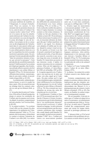 loppé par Klaus et Kennell (1976), 
avait pour ambition de modifier, en 
l’élargissant, le concept d’attache-ment. 
Pour ces auteurs, le lien 
néonatal, dès les premières heures de 
la vie, entre la mère et l’enfant (“the 
original mother–infant bond” [87]) 
est à la source de tous les attache-ments 
ultérieurs de l’enfant et la rela-tion 
constitutive au cours de laquelle 
le jeune développe le sens de lui– 
même. Leur propos est de se consa-crer 
au développement de l’attache-ment 
dans le sens parent enfant qui 
va donc précéder l’attachement dans 
le sens enfant parent et dont on a vu 
qu’il se manifeste lors de la seconde 
moitié de la première année. Ils esti-ment 
qu’il existe une période sensible 
“dans les premières minutes et heu-res 
qui suivent la naissance”. Cette 
période dite de sensibilité maternelle 
permet l’établissement d’un système 
privilégié qui engendre, chez la mère, 
une attitude affective positive de fort 
attachement à son enfant (Klaus et 
Kennell, 1976, p. 51). Se trouvent ainsi 
affirmées deux notions : monotropie, 
dans le sens mère–enfant, et une pé-riode 
critique (ibid., p. 82–85). 
La relation mère–enfant des pre-mières 
heures va servir à souder les 
deux sujets. Elle est caractérisée par 
un échange dont les contacts cuta-nés 
ne sont qu’un élément (ibid., p. 
67) : 
1) le toucher dont la mère est l’initia-trice. 
Elle utilise d’abord la pulpe des 
doigts et caresse les extrémités de 
l’enfant, puis les paumes sur le tronc 
Au départ, le premier comportement 
prévaut, ensuite c’est l’inverse (ibid., 
p. 68–69). 
2) le contact oculaire : “Le système 
visuel offre un des réseaux les plus 
importants à la médiation de l’atta-chement 
maternel” (ibid., p. 77). Les 
parents, dés la naissance, recherchent 
ce contact et attirent l’attention de 
l’enfant à cet effet [88]. Les mères 
d’aveugles congénitaux ressentent 
des difficultés de communication et 
d’attachement avec leurs enfants 
(Fraiberg, 1974, cit. in ibid., p. 77). 
Cette recherche semble être particu-lière 
à l’espèce humaine. Le contact 
oculaire se fait à deux distances. Si 
l’enfant ne fait pas attention à lui, 
l’adulte se tient à 40–50 cm (distance 
d’observation) mais il se place à 22,5 
cm, en moyenne (distance de dialo-gue) 
dès que l’enfant manifeste son 
intérêt à son égard. Ces distances 
sont adoptées d’emblée par les mè-res. 
Quand le contact visuel est éta-bli, 
les parents se livrent à un rite 
d’accueil, constitué d’une légère ré-troflexion 
de la tête, d’une élévation 
des sourcils, associées à une ouver-ture 
large des yeux et moindre de la 
bouche. Il s’ensuit alors un sourire et 
une émission vocale. L’adulte n’a 
aucune conscience de ces communi-cations. 
Elles ont été rapportées en 
présence d’enfants, à 3 mois (Haec-kel, 
1985, cit. in Osofsky, 1987, p. 693). 
3) le registre aigu de la voix. S’adres-sant 
à son nouveau né, la mère use 
d’une voix plus aiguë qu’à l’ordi-naire. 
On peut estimer qu’il s’agit 
d’une stimulation supra–normale des-tinée 
à différencier la voix féminine. 
Réciproquement, les cris de l’enfant 
affectent la mère (Klaus et Kennell, 
1976, p. 78). On a constaté une vaso-dilatation 
au niveau des seins dé-clenchée 
par les cris de faim. 
4) l’entraînement. Condom et San-der 
(1974) ont montré que chez l’en-fant 
de 12 heures à 14 jours, les paro-les 
prononcées par la mère donnaient 
lieu à “un synchronisme interactif” 
(interactional synchrony). L’enfant 
répond au langage, la mère présente 
ou à un enregistrement, par des mou-vements 
synchrones (par exemple, 
tête, coude, épaule, pied, hanche). Si, 
par exemple, on émet un son comme k, 
pendant 7/100ème de s., l’enfant exé-cutera 
ces mouvements pendant 
76 évolutions psychomotrices – Vol. 10 – n° 40 – 1998 
7/100ème de s. Si ensuite, on émet un 
autre son, le mot émis continuant, 
(ome par ex.) [89]qui dure 1/10ème de 
s., d’autres types de mouvements 
s’exécuteront pendant 1/10ème de s. 
Le langage de l’adulte entraîne des 
mouvements synchronisés de l’en-fant. 
Bref “ceci suggère que l’organi-sation 
motrice de l’enfant, entraînée 
par ces éléments organisés, de nom-breux 
mois après la naissance, peut 
préparer les cadres fonctionnels pour 
le langage ultérieur” (Condom et San-der, 
1974, p. 101). 
5) l’organisation de nouveaux ryth-mes. 
A la naissance les rythmes bio-logiques 
antérieurs, intra–utérins, 
disparaissent et de nouveaux ryth-mes 
doivent s’installer (Klaus et 
Kennell, 1976, p. 74–75). La mère joue 
un rôle essentiel à leur mise en place. 
Les périodes de veille et de sommeil 
s’organisent. 
6) l’odeur. Le 5° jour, l’enfant diffé-rencie 
l’odeur de sa mère (Mac– 
Farlane, 1975). 
7) la chaleur. Au contact de sa mère 
l’enfant conserve une chaleur opti-male. 
Certains comportements sont 
propres à certaines cultures (donc ne 
représentent pas des données uni-verselles 
: en Zambie et au Zinacantan 
(descendants des Mayas) il n’y a 
pratiquement pas de contacts visuels 
(Klaus et Kennell, 1976, p. 85). Par 
contre, en Zambie, le contact corpo-rel 
est pratiquement constant. 
De cet ensemble, il devrait ré-sulter 
que si l’enfant est séparé de sa 
mère à la naissance, cet attachement 
ne se produisant pas (ibid, p. 14 et p. 
50 et sq.), la mère aura à l’égard de 
l’enfant des comportements anor-maux 
qui seront de longue durée, 
pouvant se prolonger plusieurs an-nées. 
L’absence (ibid., p.52) d’un tel 
lien conduit à des problèmes divers. 
Les auteurs avaient observé que les 
[87] Cf. Rutter, 1995, p.39 et Rutter, 1982, p.201 et sq., ainsi que Osofsky, 1987, p.1277 et 1229. 
[88] Cf. in Osofsky, p. 691–693. En particulier par une vocalisation spéciale, une espèce de cou–cou (p. 693). 
[89] Le mot prononcé étant come 
 