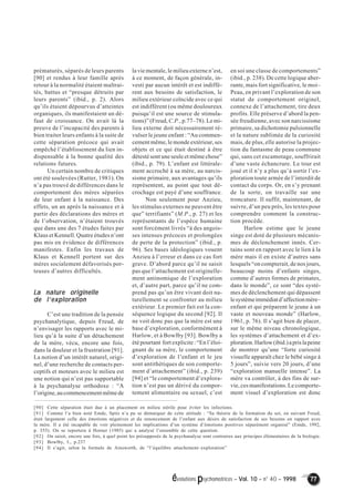 évolutions psychomotrices – Vol. 10 – n° 40 – 1998 77 
prématurés, séparés de leurs parents 
[90] et rendus à leur famille après 
retour à la normalité étaient maltrai-tés, 
battus et “presque détruits par 
leurs parents” (ibid., p. 2). Alors 
qu’ils étaient dépourvus d’atteintes 
organiques, ils manifestaient un dé-faut 
de croissance. On avait là la 
preuve de l’incapacité des parents à 
bien traiter leurs enfants à la suite de 
cette séparation précoce qui avait 
empêché l’établissement du lien in-dispensable 
à la bonne qualité des 
relations futures. 
Un certain nombre de critiques 
ont été soulevées (Rutter, 1981). On 
n’a pas trouvé de différences dans le 
comportement des mères séparées 
de leur enfant à la naissance. Des 
effets, un an après la naissance et à 
partir des déclarations des mères et 
de l’observation, n’étaient trouvés 
que dans une des 7 études faites par 
Klaus et Kennell. Quatre études n’ont 
pas mis en évidence de différences 
manifestes. Enfin les travaux de 
Klaus et Kennell portent sur des 
mères socialement défavorisés por-teuses 
d’autres difficultés. 
La nature originelle 
de l’’’’exploration 
C’est une tradition de la pensée 
psychanalytique, depuis Freud, de 
n’envisager les rapports avec le mi-lieu 
qu’à la suite d’un détachement 
de la mère, vécu, encore une fois, 
dans la douleur et la frustration [91]. 
La notion d’un intérêt naturel, origi-nel, 
d’une recherche de contacts per-ceptifs 
et moteurs avec le milieu est 
une notion qui n’est pas supportable 
à la psychanalyse orthodoxe : “A 
l’origine, au commencement même de 
en soi une classe de comportements” 
(ibid., p. 238). De cette logique aber-rante, 
mais fort significative, le moi– 
Peau, en privant l’exploration de son 
statut de comportement originel, 
connexe de l’attachement, tire deux 
profits. Elle préserve d’abord la pen-sée 
freudienne, avec son narcissisme 
primaire, sa dichotomie pulsionnelle 
et la nature sublimée de la curiosité 
mais, de plus, elle autorise la projec-tion 
du fantasme de peau commune 
qui, sans cet escamotage, souffrirait 
d’une vaste échancrure. Le tour est 
joué et il n’y a plus qu’à sortir l’ex-ploration 
toute armée de l’interdit de 
contact du corps. Or, en s’y prenant 
de la sorte, on travaille sur une 
troncature. Il suffit, maintenant, de 
suivre, d’un peu près, les textes pour 
comprendre comment la construc-tion 
procède. 
Harlow estime que le jeune 
singe est doté de plusieurs mécanis-mes 
de déclenchement innés. Cer-tains 
sont en rapport avec le lien à la 
mère mais il en existe d’autres sans 
lesquels “on compterait, de nos jours, 
beaucoup moins d’enfants singes, 
comme d’autres formes de primates, 
dans le monde”, ce sont “des systè-mes 
de déclenchement qui dépassent 
le système immédiat d’affection mère– 
enfant et qui préparent le jeune à un 
vaste et nouveau monde” (Harlow, 
1961, p. 76). Il s’agit bien de placer, 
sur le même niveau chronologique, 
les systèmes d’attachement et d’ex-ploration. 
Harlow (ibid.) a pris la peine 
de montrer qu’une “forte curiosité 
visuelle apparaît chez le bébé singe à 
5 jours”, suivie vers 20 jours, d’une 
“exploration manuelle intense”. La 
mère va contrôler, à des fins de sur-vie, 
ces manifestations. Le comporte-ment 
visuel d’exploration est donc 
la vie mentale, le milieu externe n’est, 
à ce moment, de façon générale, in-vesti 
par aucun intérêt et est indiffé-rent 
aux besoins de satisfaction, le 
milieu extérieur coïncide avec ce qui 
est indifférent (ou même douloureux 
puisqu’il est une source de stimula-tions)” 
(Freud, C.P., p.77–78). Le mi-lieu 
externe doit nécessairement ré-vulser 
le jeune enfant : “Au commen-cement 
même, le monde extérieur, ses 
objets et ce qui était destiné à être 
détesté sont une seule et même chose” 
(ibid., p. 79). L’enfant est littérale-ment 
accroché à sa mère, au narcis-sisme 
primaire, aux avantages qu’ils 
représentent, au point que tout dé-crochage 
est payé d’une souffrance. 
Non seulement pour Anzieu, 
les stimulus externes ne peuvent être 
que” terrifiants” (M.P., p. 27) et les 
représentants de l’espèce humaine 
sont forcément livrés “à des angois-ses 
intenses précoces et prolongées 
de perte de la protection” (ibid., p. 
96). Ses bases idéologiques vouent 
Anzieu à l’erreur et dans ce cas fort 
grave. D’abord parce qu’il ne saisit 
pas que l’attachement est originelle-ment 
antinomique de l’exploration 
et, d’autre part, parce qu’il ne com-prend 
pas qu’un être vivant doit na-turellement 
se confronter au milieu 
extérieur. Le premier fait est la con-séquence 
logique du second [92]. Il 
ne voit donc pas que la mère est une 
base d’exploration, conformément à 
Harlow, et à Bowlby [93]. Bowlby a 
été pourtant fort explicite : “En l’éloi-gnant 
de sa mère, le comportement 
d’exploration de l’enfant et le jeu 
sont antithétiques de son comporte-ment 
d’attachement” (ibid., p. 239) 
[94] et “le comportement d’explora-tion 
n’est pas un dérivé du compor-tement 
alimentaire ou sexuel, c’est 
[90] Cette séparation était due à un placement en milieu stérile pour éviter les infections. 
[91] Comme l’a bien noté Emde, Spitz n’a pu se démarquer de cette attitude : “Sa théorie de la formation du soi, en suivant Freud, 
était largement celle des émotions négatives et du renoncement de l’enfant aux désirs de satisfaction de ses besoins en rapport avec 
la mère. Il a été incapable de voir pleinement les implications d’un système d’émotions positives séparément organisé” (Emde, 1992, 
p. 355). On se reportera à Horner (1985) qui a analysé l’ensemble de cette question. 
[92] On saisit, encore une fois, à quel point les présupposés de la psychanalyse sont contraires aux principes élémentaires de la biologie. 
[93] Bowlby, I., p.237 
[94] Il s’agit, selon la formule de Ainsworth, de “l’équilibre attachement–exploration” 
 