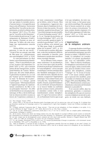 est vrai. Il apparaîtra aisément au lec-teur 
que jamais la moindre preuve, 
d’aucune nature, n’est apportée pour 
étayer cette affirmation. Anzieu note 
que Brazelton “travaille sur des com-portements, 
et selon le schéma stimu-lus– 
réponse” (M.P. [2], p. 59), alors 
que lui “travaille sur des fantasmes”. 
Il conviendrait de préciser qu’il s’agit 
uniquement de fantasmes d’indivi-dus 
matures. Pourtant on nous af-firme 
que “le bébé a de cette enve-loppe 
une représentation concrète 
(sic)” [3]. 
Anzieu définit, avec une égale 
précision, le sens de son travail : 
“Avant d’être un concept, mon idée 
du Moi–peau est, volontairement, 
une vaste métaphore”( M.P., p. 5) [4]. 
Ce sont précisément ces deux 
limites, souverainement psychanaly-tiques, 
–“Pour le psychanalyste que 
je suis, la peau a une importance ca-pitale” 
(M.P., p. 95)–, qui n’auraient 
jamais dû être transgressées, au plus 
grand bénéfice de l’auteur. Remar-quons 
que, dès cette simple phrase, 
le glissement est patent car, ce n’est 
pas “la peau” qu’on s’attendait à lire 
ici mais “le fantasme de la peau”. 
L’ambiguïté va s’élargir, quand 
l’auteur ajoute : “Elle (la peau) fournit 
à l’appareil psychique les représen-tations 
constitutives du Moi et de 
ses principales fonctions”. En effet 
on fait bénéficier un concept psycha-nalytique, 
le Moi, et de la réalité que 
tout un chacun accorde à sa peau au 
travers de l’expérience commune et 
de toute connaissance scientifique 
qu’on hélera, selon le besoin. Mais 
les conséquences s’aggravent dou-blement, 
dans le fondement de la ré-flexion 
et dans leur portée. On saisit 
le premier, quand on nous dit que l’on 
“vise à faire émerger un autre modèle, 
à l’assise biologique assurée” (M.P., 
p. 3), un “étayage du psychisme sur 
le corps biologique” (M.P., p.4). On 
saisit la seconde, quand on aspire “à 
enrichir la psychologie” (M.P., p. 4) 
et qu’on affirme, avec sérénité, que 
“le Moi–peau fonde la possibilité 
même de la pensée” (M.P., p. 41). 
C’est alors que le système, déjà caho-tant, 
va devenir incohérent, difficile-ment 
soutenable et basculer, pour 
finalement se perdre dans une désas-treuse 
mystique baroque. 
En se référant à toute connais-sance 
extérieure à la psychanalyse, 
on vise à tirer deux types de profits. 
D’abord un profit par la dilatation de 
la“vaste métaphore”, où les concepts 
scientifiques vont être entraînés dans 
une farandole analogique [5] où le 
sens altéré de mots, détachés de leur 
contexte, va engrosser l’impérialisme 
analytique. Tout comme Freud, on le 
verra plus bas, “psychanalysait” les 
mythes. Ensuite, un profit fondamen-tal, 
ou vérificatif, où la psychanalyse 
va se trouver fondée ou confirmée 
par des sciences exactes, présentées 
et entendues comme telles et non 
manifestement comme métaphori-ques. 
Il s’agit d’un exercice subver-sif, 
où finalement il arrive que ce qui 
60 évolutions psychomotrices – Vol. 10 – n° 40 – 1998 
n’est que métaphore, du reste sou-vent 
mal venue, se fait passer pour 
une vérité scientifique. On comprend 
bien le besoin essentiel de se ratta-cher 
à la science et de présenter “la 
peau comme donnée originaire à la 
fois d’ordre organique et d’ordre ima-ginaire” 
(M.P., p. 3) [6], mais tout 
n’est que malicieuse magie. 
L’’’’impérialisme 
de la métaphore arbitraire 
Ce passage du plan scientifique 
au plan de la pensée commune se fait 
par assimilation analogique, par où le 
premier se réduit, s’identifie à la se-conde. 
La métaphore est consubs-tantielle 
à la pensée psychanalyti-que, 
avec ses redoutables confu-sions 
: “Dans la théorie freudienne, 
les métaphores sont utilisées en l’ab-sence 
de règles, même à moitié défi-nies, 
pour les étendre à leurs consé-quences. 
Des métaphores, comme 
“l’énergie” ou “le niveau d’excita-tion” 
n’ont aucun contenu spécifi-que 
et peuvent être meublées, pour 
s’accorder à la fantaisie de chacun” 
(Nagel, 1959, cité in MacMillan, 1991, 
p.527). Manifestement certains psy-chanalystes 
conscients ont fortement 
dénoncé ce procédé [7]. 
Il est souvent oublié, dans les 
prétentions générales à construire 
des métaphores [8], que cet exercice 
consiste à déplacer un mot de la caté-gorie 
où réside son sens habituel, 
[2] Pour désigner Anzieu (1985). 
[3] Anzieu (1985, p. 59) nous dit que Brazelton parle d’enveloppe mais qu’il ne précise pas, alors qu’à la page 56, il explique bien 
que Brazelton entend par là l’entourage social et l’on comprend qu’il s’agit d’une métaphore. Anzieu met d’ailleurs enveloppe entre 
guillemets. 
[4] E.Faguet, analysant l’expression dans V. Hugo, écrivait : “Tout mot est une métaphore, et d’une métaphore à un mythe, il n’y 
a qu’une différence de degré” (Faguet E., 19ème siècle, Boivin & Cie, p. 218). Nous y sommes. 
[5] Une de ses plus malheureuses expressions prend place à la p. 8 où l’on se retrouve dans un complet pathos mathématique, 
cosmologique, biologique et médical ! 
[6] De la science, Anzieu nous donne une étrange analyse (id. p.5), dans laquelle il va jusqu’à affirmer qu’une science se renouvelle 
par l’illumination d’un chercheur venu quelquefois d’une autre discipline. Ce “quelquefois” peut tromper de naïfs esprits avides de gloire. 
On voit mal, compte tenu du développement actuel, comment une telle chose serait possible. Holyoak et Thagard (Mental leap, MIT 
Press, 1994), sur 2.000 ans d’analogies, ont trouvé très peu d’analogies distantes. 
[7] Cf., par exemple, Peterfreund (1978, p.430 et sq.). Le concept psychanalytique d’énergie en particulier a été sévèrement secoué 
(cf. in MacMillan, 1991, p.477 et Rosenblatt et al., 1970). 
[8] Dans la métaphore, il convient de bien le préciser, “la signification naturelle d’un mot est changée en une autre” (Littré). Un 
débat, à la française, au sujet du livre de Sokal et Bricmont (1997), vient de se dérouler autour de la métaphore, de son interdiction. 
 