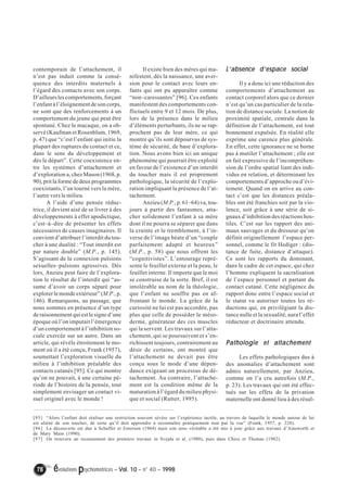 contemporain de l’attachement, il 
n’est pas induit comme la consé-quence 
des interdits maternels à 
l’égard des contacts avec son corps. 
D’ailleurs les comportements, forçant 
l’enfant à l’éloignement de son corps, 
ne sont que des renforcements à un 
comportement du jeune qui peut être 
spontané. Chez le macaque, on a ob-servé 
(Kaufman et Rosenblum, 1969, 
p. 47) que “c’est l’enfant qui initie la 
plupart des ruptures du contact et ce, 
dans le sens du développement et 
dès le départ”. Cette coexistence en-tre 
les systèmes d’attachement et 
d’exploration a, chez Mason (1968, p. 
90), prit la forme de deux programmes 
coexistants, l’un tourné vers la mère, 
l’autre vers le milieu. 
A l’aide d’une pensée réduc-trice, 
il devient aisé de se livrer à des 
développements à effet apodictique, 
c’est–à–dire de présenter les effets 
nécessaires de causes imaginaires. Il 
convient d’attribuer l’interdit du tou-cher 
à une dualité : “Tout interdit est 
par nature double” (M.P., p. 145). 
S’agissant de la connexion pulsions 
sexuelles–pulsions agressives. Dès 
lors, Anzieu peut faire de l’explora-tion 
le résultat de l’interdit qui “as-sume 
d’avoir un corps séparé pour 
explorer le monde extérieur” (M.P., p. 
146). Remarquons, au passage, que 
nous sommes en présence d’un type 
de raisonnement qui est le signe d’une 
époque où l’on imputait l’émergence 
d’un comportement à l’inhibition so-ciale 
exercée sur un autre. Dans un 
article, qui révèle étroitement le mo-ment 
où il a été conçu, Frank (1957), 
soumettait l’exploration visuelle du 
milieu à l’inhibition préalable des 
contacts cutanés [95]. Ce qui montre 
qu’on ne pouvait, à une certaine pé-riode 
de l’histoire de la pensée, tout 
simplement envisager un contact vi-suel 
originel avec le monde ! 
Il existe bien des mères qui ma-nifestent, 
dès la naissance, une aver-sion 
pour le contact avec leurs en-fants 
qui ont pu apparaître comme 
“non–caressantes” [96]. Ces enfants 
manifestent des comportements con-flictuels 
entre 9 et 12 mois. De plus, 
lors de la présence dans le milieu 
d’éléments perturbants, ils ne se rap-prochent 
pas de leur mère, ce qui 
montre qu’ils sont dépourvus de sys-tème 
de sécurité, de base d’explora-tion. 
Nous avons bien ici un unique 
phénomène qui pourrait être exploité 
en faveur de l’existence d’un interdit 
du toucher mais il est proprement 
pathologique, la sécurité de l’explo-ration 
impliquant la présence de l’at-tachement. 
Anzieu (M.P., p. 61–64) va, tou-jours 
à partir des fantasmes, atta-cher 
solidement l’enfant à sa mère 
dont il ne pourra se séparer que dans 
la crainte et le tremblement, à l’in-verse 
de l’image béate d’un “couple 
parfaitement adapté et heureux” 
(M.P., p. 58) que nous offrent les 
“cognitivistes”. L’entourage repré-sente 
le feuillet externe et la peau, le 
feuillet interne. Il importe que le moi 
se construise de la sorte. Bref, il est 
intolérable au nom de la théologie, 
que l’enfant ne souffre pas en af-frontant 
le monde. La grâce de la 
curiosité ne lui est pas accordée, pas 
plus que celle de posséder le méso-derme, 
générateur des ces muscles 
qui la servent. Les travaux sur l’atta-chement, 
qui se poursuivent et s’en-richissent 
toujours, contrairement au 
désir de certains, ont montré que 
l’attachement ne devait pas être 
conçu sous le mode d’une dépen-dance 
exigeant un processus de dé-tachement. 
Au contraire, l’attache-ment 
est la condition même de la 
maturation à l’égard du milieu physi-que 
et social (Rutter, 1995). 
78 évolutions psychomotrices – Vol. 10 – n° 40 – 1998 
L’’’’absence d’’’’espace social 
Il y a donc ici une réduction des 
comportements d’attachement au 
contact corporel alors que ce dernier 
n’est qu’un cas particulier de la rela-tion 
de distance sociale. La notion de 
proximité spatiale, centrale dans la 
définition de l’attachement, est tout 
bonnement expulsée. En réalité elle 
exprime une carence plus générale. 
En effet, cette ignorance ne se borne 
pas à mutiler l’attachement ; elle est 
en fait expressive de l’incompréhen-sion 
de l’ordre spatial liant des indi-vidus 
en relation, et déterminant les 
comportements d’approche ou d’évi-tement. 
Quand on en arrive au con-tact 
c’est que les distances préala-bles 
ont été franchies soit par la vio-lence, 
soit grâce à une série de si-gnaux 
d’inhibition des réactions hos-tiles. 
C’est sur les rapport des ani-maux 
sauvages et du dresseur qu’on 
définit originellement l’espace per-sonnel, 
comme le fit Hediger : (dis-tance 
de fuite, distance d’attaque). 
Ce sont les rapports du dominant, 
dans le cadre de cet espace, qui chez 
l’homme expliquent la sacralisation 
de l’espace personnel et partant du 
contact cutané. Cette négligence du 
rapport donc entre l’espace social et 
le statut va autoriser toutes les ré-ductions 
qui, en privilégiant la dis-tance 
nulle et la sexualité, aura l’effet 
réducteur et doctrinaire attendu. 
Pathologie et attachement 
Les effets pathologiques dus à 
des anomalies d’attachement sont 
admis naturellement, par Anzieu, 
comme on l’a cru autrefois (M.P., 
p. 23). Les travaux qui ont été effec-tués 
sur les effets de la privation 
maternelle ont donné lieu à des résul- 
[95] “Alors l’enfant doit réaliser une restriction souvent sévère sur l’expérience tactile, au travers de laquelle le monde autour de lui 
est aliéné de son toucher, de sorte qu’il doit apprendre à reconnaître pratiquement tout par la vue” (Frank, 1957, p. 228). 
[96] La découverte est due à Schaffer et Emerson (1964) mais son sens véritable a été mis à jour grâce aux travaux d’Ainsworth et 
de Mary Main (1990). 
[97] On trouvera un recensement des premiers travaux in Svejda et al. (1980), puis dans Chess et Thomas (1982). 
 