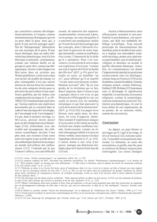 évolutions psychomotrices – Vol. 10 – n° 40 – 1998 83 
qui caractérise certains développe-ments 
présentés, à l’origine, comme 
éminemment psychologiques qui ont 
eu pour objet la peau. mais qui, à 
partir d’une activité partagée quali-fiée 
de “thérapeutique” débouchent 
sur une mystique de la peau. D’une 
façon identique, dans un cadre réfé-rentiel 
psychanalytique, tout à la fois 
théorique et présenté, certainement, 
comme une relation duelle ou de 
groupe et, peut–être, comme une thé-rapeutique, 
Anzieu va développer son 
Moi–peau dans un système que 
Weber qualifierait, si elle avait connu 
son travail, de modèle du champ. Le 
plus remarquable n’est pas encore 
atteint car Anzieu brise les contrain-tes 
de cette catégorie étroite pour se 
prévaloir du merveilleux d’une expé-rience 
qualifiée, par lui–même, tout 
simplement de mystique (L.P., p. 90– 
100) [115]. Comment ne pas saisir alors 
qu’ Anzieu explicite une expérience 
personnelle qui se construit dans le 
cadre d’une mystique de l’enveloppe, 
de l’enveloppé et de l’enveloppant ? 
Ce qui, dans le premier ouvrage, Le 
Moi–peau, pouvait encore passer 
pour un développement psychanaly-tique 
[116], recherchant, avec une 
avidité mal récompensée, des réfé-rences 
scientifiques, devient, 9 ans 
plus tard, une aventure d’une toute 
autre envergure et qui accède alors à 
une authentique dimension mystique, 
au monde merveilleux des enthou-siastes 
[117]. J’entends par là que 
l’auteur s’efforce, avec une difficulté 
avouée, de transcrire des expérien-ces 
personnelles, vécues seul, à deux, 
ou en groupe, au cours desquelles il 
a rencontré une prodigieuse réalité 
qu’il tente de nous faire partager par 
des concepts, dont l’obscurité évo-que 
bien la pauvreté de notre logi-que 
rationnelle, comme sa souffrance 
à les cerner, l’immensité de la tâche 
qu’il a entreprise. Pour s’en con-vaincre, 
il convient de le suivre dans 
son expérience d’écrivain, “comme 
une nuit d’agonie du Christ au Jardin 
des Oliviers” (M.P., p. 91), puis l’en-tendre 
en sortir, en étouffant “un 
cri”, pour affirmer qu’il en rejaillit 
“vivant, mais convalescent, et péni-blement 
écrivant” afin “de ne rien 
perdre de la révélation qui se fait, 
dans l’angoisse, dans l’extase et qui 
a quelque chose à voir avec ce que 
Winnicott (1958) appelle le vrai–soi 
caché ou encore avec les maladies 
initiatiques et qui font parcourir le 
cycle de la mort et de la résurrection” 
(M.P., p. 91) [118]. Les pages où se 
brisent, mots après mots, les dou-leurs, 
les crise d’angoisse, identi-fiées 
à autant d’expériences uniques 
d’un mystère se dévoilant au mythe, 
révèlent une simple souffrance mo-rale, 
bouleversante, comme un ul-time 
témoignage rebelle à la mise en 
forme verbale, mais lancée à la face 
impudique du lecteur (L.P., p. 155). 
L’auteur donne à une crise d’an-goisse 
panique une dimension mé-taphysique 
où il rejoint Saint Jean de 
La Croix. 
Anzieu a laborieusement, mais 
efficacement, actualisé le sens pro-fond 
de la psychanalyse, son mysti-cisme, 
par delà son malhabile ha-billage 
scientifique. Trop souvent 
préoccupé du fonctionnement des 
membres selon le modèle d’une secte, 
on a négligé son atmosphère origi-nelle 
mystique, propre aux expérien-ces 
personnelles, aux révélations pri-vilégiées 
et absolues où accède le 
purifié, désormais fanatique. Autre-fois, 
les commentateurs ont donné 
l’impression de chercher le mysticisme 
exclusivement chez les hérétiques, 
comme Jung ou Ferenczi [119] ou les 
frontaliers, comme Groddeck. Certains 
critiques actuels, comme Sulloway, 
Gellner [120], Webster [121] ont mieux 
saisi et développé la signification 
originelle. Le mysticisme, la croyance 
religieuse, comme la numérologie, 
sont non seulement au centre de l’ins-titution 
psychanalytique, ils sont le 
tissu même de son organisation, de 
sa pensée, de sa structure réelle, 
comme de son exercice. 
Conclusion 
Au départ, on peut hésiter et 
envisager qu’il s’agit d’un songe, le 
rêve d’Anzieu [122], la lecture ache-vée, 
l’ensemble est proprement ahu-rissant. 
Le fantasme, au cours des 
associations, se gonfle, sans fin, pour 
se renforcer de thèmes toujours plus 
extravagants. Les textes étrangers 
[115] Le terme “d’états paramystiques” est également utilisé (id., p. 92). 
[116] Le premier chapitre du M.P., dévoilant une ambition rationaliste, est intitulé “Préliminaires épistémologiques” et le dernier de 
L.P., “Pour prendre congé” se termine par cette affirmation : “L’idée claire et distincte, sans la séparer du terroir de sensations confuses 
d’où elle prend corps”, (L.P., p.137). 
[117] “Parlerais–je ainsi si je n’avais fait deux sortes d’expériences dont j’ai cru, à tort ou à raison, qu’elles n’étaient pas sans rapport 
avec ce que les mystiques relatent de leur côté ?” (L.P., p. 90). Ce qui est repris dans les expériences de groupe “moments de silence 
quasi sacré, sentiments de transparence obscure, de certitude réciproque, d’être au coeur d’un mystère dont il serait indécent d’essayer 
de dire quelque chose...”. 
[118] Une mystique tout de même un peu actualisée : “Mon angoisse prélève sa dîme sur mes succès, sa TVA sur mes moments de bonheur, 
la peur d’une mort brutale qui inverse la poussée d’un de mes réacteurs” (L.P., p. 155). 
[119] “Même l’intelligence dont nous sommes si fiers, bien qu’analystes, n’est pas notre propriété mais doit être renouvelée ou régénérée 
par un développement rythmique du Moi dans l’univers, qui seul est omniscient, et déjà de ce fait intelligent”, Ferenczi, Journal, trad. 
fr., p. 82. 
[120] Il définit le système comme “fusion bio–herméneutique” où se déplacent de “ténébreuses bio–forces” Gellner, 1990, p.117–118. 
[121] “Freud réussit à traduire le mysticisme numérologique de Fliess en un mysticisme conceptuel plus subtil et finalement plus plausible” 
(Webster, p.288). 
[122] C’est avec beaucoup de ménagement que Vernant estime que “c’est Anzieu qui rêve”, (Vernant, 1988, p.13). 
 