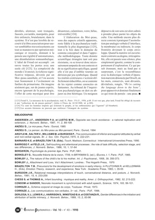 dérobés, alentour, sont tronqués, 
faussés, caviardés, manipulés, pour 
être enfoncés, brutalement, dans le 
système. Il n’est pas loisible de re-courir 
à la libre association pour sau-ver 
semblables travestissements car 
tout se manoeuvre par opération mé-canique 
et ressorts, donnant à la 
pensée une rigidité d’automatismes, 
une déambulation somnambulique. 
L’idéal de Freud est accompli : on 
ouvre toutes les portes avec une 
seule clé [123]. La complexité du 
monde s’évanouit, la richesse signi-ficative 
trépasse, dévorée par un 
Moi–peau cannibale, et l’on assiste 
tout bonnement à l’avènement en 
fanfare du primarisme. On imagine 
aisément que, sur de jeunes esprits, 
encore ignorant de la psychologie, 
l’effet de cette mystique peut être 
désastreux, calamiteux, voire, hélas, 
irréversible [124]. 
L’élaboration du Moi–peau, 
sous des aspects créatifs apparents, 
reste fidèle à la psychanalyse tradi-tionnelle 
la plus dogmatique [125], 
tout à la fois dans le domaine du 
contenu conceptuel et dans l’appro-che 
méthodologique. Toute donnée 
scientifique étrangère tant soit peu 
résistante, va se trouver donc néces-sairement 
amputée de son contexte et 
de sa signification spécifique, quand 
elle n’est pas d’emblée tournée en 
dérision par jeu symbolique. Quand 
les réalités extérieures s’avèrent dif-ficilement 
réductibles, on se contente 
de les rejeter comme carencées en 
fantasmes. Au tribunal de l’inquisi-tion 
psychanalytique on doit ou ab-jurer 
ou être hérétique. Un moignon 
[123] Freud S., La naissance de la psychanalyse, trad. fr., Paris : P.U.F., 1956, p.68. Il est vrai que, plus tard, Freud fut obligé de recourir 
à une “collection de de passes–partout”, (lettre à Fliess du 14/10/1900, id. p.289). 
[124] “Ce sont les hommes inspirés qui éclairent le peuple, et les enthousiastes qui l’égarent” (d’Alembert). 
[125] Les accents kleiniens ne peuvent que renforcer l’étrangeté du système. 
84 évolutions psychomotrices – Vol. 10 – n° 40 – 1998 
dépourvu de son sens est alors admis 
à prendre place parmi les objets du 
culte. Une méthode encore plus di-recte 
consiste à pratiquer l’assimila-tion 
par analogie verbale (l’interface, 
la membrane) ou indirecte, le corps 
frontière devenant le corps enve-loppe. 
Quand la matière est ouverte-ment 
contraire au dogme, irrécupéra-ble, 
elle est passée sous silence, plus 
simplement ignorée, comme le com-portement 
d’exploration. Ce qui pa-raît 
étonnant, mais au fond pas si 
surprenant, c’est la ressemblance 
avec la dialectique verbale d’épura-tion 
marxiste dénoncée par Orwell, où 
les mots, conservés, sont dévastés, 
dévitalisés, rongés, “We’re cutting 
the language down to the bone”, 
pour appauvrir et dominer finalement 
ce qui reste de pensée : une peau. ! 
BIBLIOGRAPHIE 
ANDERSEN J.F., ANDERSEN P.A. et LUSTIG M.W., Opposite sex touch avoidance : a national replication and 
extension, J. Nonverb. Behav., 1987, 11, 2, 89-109 
ANZIEU D., Le moi-peau, Paris : Dunod, 1985 
ANZIEU D., Le penser, du Moi-peau au Moi-pensant, Paris : Dunod, 1994 
ARGYLE M., SALTER V., WILLIAMS M. et BURGESS P., The communication of inferior and superior attitudes by verbal 
and non-verbal signals, Br. J. Soc. Clin. Psychol.,1970, 9, 222-231. 
BARNARD K.E. et BRAZELTON T.B. (Eds), Touch, Madison, Connecticut : International Universities Press, 1990. 
BARROSO F. et FELD J.K., Self-touching and attentional processes : the role of task difficulty, selection stage, and 
sex differences, J. Nonverb. Behav., 1986, 10, 1, 51-64 
BERGERON, Psychologie du premier âge, Paris : PUF,1961. 
BERKELEY G., Nouvelle théorie de la vision, 1709, In BRYKMAN G. (ed.), OEuvres, t. 1, Paris : PUF, 1985. 
BOWLBY J., The nature of the child’s tie to his mother, Int. J. Psychoanal., 1958, 39, 350-373. 
BOWLBY J., Attachment and Loss, Vol.I Attachment, Londres : The Hogarth Press, 1970 
BRAZELTON T.B., Precursors for the development of emotions in early infancy, In PLUTCHNIK R. et KELLERMAN 
H., (Eds), Emotion Theory, research, and experience, New York : Academic Press, 1983, I, 35-55 
BURGOON J.K., Relational message interpretations of touch, conversational distance, and posture, J. Nonverb. 
Behav., 1991, 15, 4, 233-259 
CHESS S. et THOMAS A., Infant bounding : mystique and reality, Amer. J. Orthopsychiat., 1982, 52, 213-222. 
CONDOM et SANDER, Neonate movement is synchronized with adult speech, Science, 1974, 183, 99-101. 
CORRAZE J., Schéma corporel et image du corps, Toulouse : Privat, 1973. 
CORRAZE J., Les communications non-verbales, 3ème ed., Paris : PUF, 1996. 
DERLEGA, V.J., LEWIS R.J., HARRISON S., WINSTEAD B.A. et COSTANZA R., Gender differences in the initiation and 
attribution of tactile intimacy, J. Nonverb. Behav., 1989, 13, 2, 83-96 
 