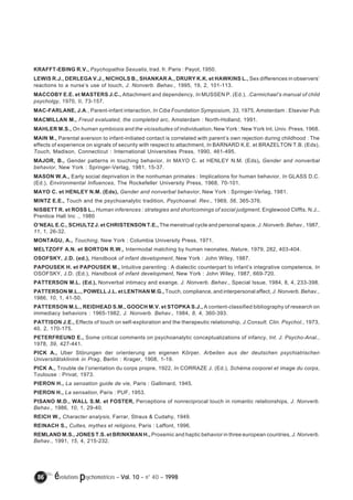 KRAFFT-EBING R.V., Psychopathia Sexualis, trad. fr. Paris : Payot, 1950. 
LEWIS R.J., DERLEGA V.J., NICHOLS B., SHANKAR A., DRURY K.K. et HAWKINS L., Sex differences in observers’ 
reactions to a nurse’s use of touch, J. Nonverb. Behav., 1995, 19, 2, 101-113. 
MACCOBY E.E. et MASTERS J.C., Attachment and dependency, In MUSSEN P. (Ed.), .Carmichael’s manual of child 
psycholgy, 1970, II, 73-157. 
MAC-FARLANE, J.A., Parent-infant interaction, In Ciba Foundation Symposium, 33, 1975, Amsterdam : Elsevier Pub 
MACMILLAN M., Freud evaluated, the completed arc, Amsterdam : North-Holland, 1991. 
MAHLER M.S., On human symbiosis and the vicissitudes of individuation, New York : New York Int. Univ. Press, 1968. 
MAIN M., Parental aversion to infant-initiated contact is correlated with parent’s own rejection during childhood : The 
effects of experience on signals of security with respect to attachment, In BARNARD K.E. et BRAZELTON T.B. (Eds), 
Touch, Madison, Connecticut : International Universities Press, 1990, 461-495. 
MAJOR, B., Gender patterns in touching behavior, In MAYO C. et HENLEY N.M. (Eds), Gender and nonverbal 
behavior, New York : Springer-Verlag, 1981, 15-37. 
MASON W.A., Early social deprivation in the nonhuman primates : Implications for human behavior, In GLASS D.C. 
(Ed.), Environmental Influences, The Rockefeller University Press, 1968, 70-101. 
MAYO C. et HENLEY N.M. (Eds), Gender and nonverbal behavior, New York : Springer-Verlag, 1981. 
MINTZ E.E., Touch and the psychoanalytic tradition, Psychoanal. Rev., 1969, 56, 365-376. 
NISBETT R. et ROSS L., Human inferences : strategies and shortcomings of social judgment, Englewood Cliffts, N.J., 
Prentice Hall Inc ., 1980 
O’NEAL E.C., SCHULTZ J. et CHRISTENSON T.E., The menstrual cycle and personal space, J. Nonverb. Behav., 1987, 
11, 1, 26-32. 
MONTAGU, A., Touching, New York : Columbia University Press, 1971. 
MELTZOFF A.N. et BORTON R.W., Intermodal matching by human neonates, Nature, 1979, 282, 403-404. 
OSOFSKY, J.D. (ed.), Handbook of infant development, New York : John Wiley, 1987. 
PAPOUSEK H. et PAPOUSEK M., Intuitive parenting : A dialectic counterpart to infant’s integrative competence, In 
OSOFSKY, J.D. (Ed.), Handbook of infant development, New York : John Wiley, 1987, 669-720. 
PATTERSON M.L. (Ed.), Nonverbal intimacy and exange, J. Nonverb. Behav., Special Issue, 1984, 8, 4, 233-398. 
PATTERSON M.L.., POWELL J.L. et LENTHAN M.G., Touch, compliance, and interpersonal affect, J. Nonverb. Behav., 
1986, 10, 1, 41-50. 
PATTERSON M.L., REIDHEAD S.M., GOOCH M.V. et STOPKA S.J., A content-classified bibliography of research on 
immediacy behaviors : 1965-1982, J. Nonverb. Behav., 1984, 8, 4, 360-393. 
PATTISON J.E., Effects of touch on self-exploration and the therapeutic relationship, J.Consult. Clin. Psychol., 1973, 
40, 2, 170-175. 
PETERFREUND E., Some critical comments on psychoanalytic conceptualizations of infancy, Int. J. Psycho-Anal., 
1978, 59, 427-441. 
PICK A., Uber Störungen der orienterung am eigenen Körper, Arbeiten aus der deutschen psychiatrischen 
Universitätsklinink in Prag, Berlin : Krager, 1908, 1-19. 
PICK A., Trouble de l’orientation du corps propre, 1922, In CORRAZE J. (Ed.), Schéma corporel et image du corps, 
Toulouse : Privat, 1973. 
PIERON H., La sensation guide de vie, Paris : Gallimard, 1945. 
PIERON H., La sensation, Paris : PUF, 1953. 
PISANO M.D., WALL S.M. et FOSTER, Perceptions of nonreciprocal touch in romantic relationships, J. Nonverb. 
Behav., 1986, 10, 1, 29-40. 
REICH W., Character analysis, Farrar, Straus & Cudahy, 1949. 
REINACH S., Cultes, mythes et religions, Paris : Laffont, 1996. 
REMLAND M.S., JONES T.S. et BRINKMAN H., Proxemic and haptic behavior in three european countries, J. Nonverb. 
Behav., 1991, 15, 4, 215-232. 
86 évolutions psychomotrices – Vol. 10 – n° 40 – 1998 
 