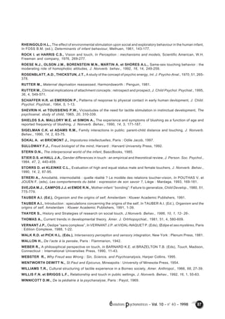 RHEINGOLD H.L., The effect of environmental stimulation upon social and exploratory behaviour in the human infant, 
In FOSS B.M. (ed.), Determinants of infant behaviour, Methuen, 1961, 143-177. 
ROCK I. et HARRIS C.S., Vision and touch, In Perception : mechanisms and models, Scientific American, W.H. 
Freeman and company, 1976, 269-277. 
ROESE N.J., OLSON J.M., BORENSTEIN M.N., MARTIN A. et SHORES A.L., Same-sex touching behavior : the 
moderating role of homophobic attitudes, J. Nonverb. behav., 1992, 16, 14, 249-259. 
ROSENBLATT, A.D., THICKSTUN, J.T., A study of the concept of psychic energy, Int. J. Psycho-Anal., 1970, 51, 265- 
378. 
RUTTER M., Maternal deprivation reassessed, Harmondsworth : Penguin, 1981. 
RUTTER M., Clinical implications of attachment concepts : retrospect and prospect, J. Child Psychol. Psychiat., 1995, 
36, 4, 549-571. 
SCHAFFER H.R. et EMERSON P., Patterns of response to physical contact in early human devlopment, J. Child. 
Psychol. Psychiat., 1964, 5, 1-13. 
SHEVRIN H. et TOUSSIENG P.W., Vicissitudes of the need for tactile stimulation in instinctual development, The 
psychoanal. study of child, 1965, 20, 310-339. 
SHIELDS S.A. MALLORY M.E. et SIMON A., The experience and symptoms of blushing as a function of age and 
reported frequency of blushing, J. Nonverb. Behav., 1990, 14, 3, 171-187. 
SIGELMAN C.K. et ADAMS R.M., Family interactions in public: parent-child distance and touching, J. Nonverb. 
Behav., 1990, 14, 2, 63-75. 
SOKAL A. et BRICMONT J., Impostures intellectuelles, Paris : Odile Jacob, 1997. 
SULLOWAY F.J., Freud biologist of the mind, Harvard : Harvard University Press, 1992. 
STERN D.N., The interpersonal world of the infant, BasicBooks, 1985. 
STIER D.S. et HALL J.A., Gender differences in touch : an empirical and theoretical review, J. Person. Soc. Psychol., 
1984, 47, 2, 440-459. 
STORRS D. et KLEINKE C.L., Evaluation of high and equal status male and female touchers, J. Nonverb. Behav., 
1990, 14, 2, 87-95. 
STRERI A., Amodalité, intermodalité : quelle réalité ? Le modèle des relations toucher-vision, In POUTHAS V. et 
JOUEN F. (eds), Les comportements du bébé : expression de son savoir ?, Liège : Mardaga, 1993, 169-181. 
SVEJDA M.J., CAMPOS J.J. et EMDE R.N., Mother-infant ‘’bonding”: Failure to generalize, Child Develop., 1980, 51, 
775-779. 
TAUBER A.I. (Ed.), Organism and the origins of self, Amsterdam : Kluwer Academic Publishers, 1991. 
TAUBER A.I., Introduction : speculations concerning the origins of the self, In TAUBER A.I. (Ed.), Organism and the 
origins of self, Amsterdam : Kluwer Academic Publishers, 1991, 1-39. 
THAYER S., History and Strategies of research on social touch, J.Nonverb. Behav., 1986, 10, 1, 12- 26-. 
THOMAS A., Current trends in developmental theory, Amer. J. Ortrhopsychiat., 1981, 51, 4, 580-609. 
VERNANT J.P., Oedipe “sans complexe”, In VERNANT J.P. et VIDAL-NAQUET P. (Eds), OEdipe et ses mystères, Paris 
: Edition Complexe, 1988, 1-22. 
WALK R.D. et PICK H.L. (Eds.), Intersensory perception and sensory integration, New York : Plenum Press, 1981. 
WALLON H., De l’acte à la pensée, Paris : Flammarion, 1942. 
WEBER R., A philosophical perspective on touch, In BARNARD K.E. et BRAZELTON T.B. (Eds), Touch, Madison, 
Connecticut : International Universities Press, 1990, 11-43. 
WEBSTER R., Why Freud was Wrong : Sin, Science, and Psychoanalysis, Harper Collins, 1995. 
WENTWORTH DEWITT N., St.Paul and Epicurus, Mineapolis : University of Minesota Press, 1954. 
WILLIAMS T.R., Cultural structuring of tactile experience in a Borneo society, Amer. Anthropol., 1966, 68, 27-39. 
WILLIS F.N. et BRIGGS L.F., Relationship and touch in public settings, J. Nonverb. Behav., 1992, 16, 1, 55-63. 
WINNICOTT D.W., De la pédiatrie à la psychanalyse, Paris : Payot, 1969. 
évolutions psychomotrices – Vol. 10 – n° 40 – 1998 87 
