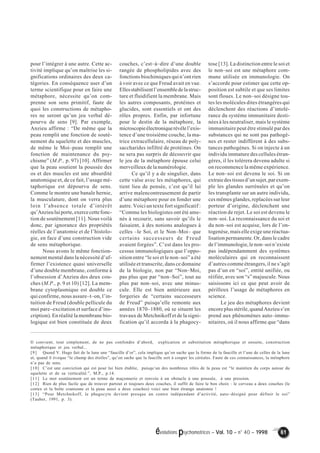évolutions psychomotrices – Vol. 10 – n° 40 – 1998 61 
pour l’intégrer à une autre. Cette ac-tivité 
implique qu’on maîtrise les si-gnifications 
ordinaires des deux ca-tégories. 
En conséquence user d’un 
terme scientifique pour en faire une 
métaphore, nécessite qu’on com-prenne 
son sens primitif, faute de 
quoi les constructions de métapho-res 
ne seront qu’un jeu verbal dé-pourvu 
de sens [9]. Par exemple, 
Anzieu affirme : “De même que la 
peau remplit une fonction de soutè-nement 
du squelette et des muscles, 
de même le Moi–peau remplit une 
fonction de maintenance du psy-chisme” 
(M.P., p. 97) [10]. Affirmer 
que la peau soutient la poussée des 
os et des muscles est une absurdité 
anatomique et, de ce fait, l’usage mé-taphorique 
est dépourvu de sens. 
Comme le montre une banale hernie, 
la musculature, dont on verra plus 
loin l’absence totale d’intérêt 
qu’Anzieu lui porte, exerce cette fonc-tion 
de soutènement [11]. Nous voilà 
donc, par ignorance des propriétés 
réelles de l’anatomie et de l’histolo-gie, 
en face d’une construction vide 
de sens métaphorique. 
Nous avons le même fonction-nement 
mental dans la nécessité d’af-firmer 
l’existence quasi universelle 
d’une double membrane, conforme à 
l’obsession d’Anzieu des deux cou-ches 
(M.P., p. 9 et 10) [12]. La mem-brane 
cytoplasmique est double ce 
qui confirme, nous assure–t–on, l’in-tuition 
de Freud (double pellicule du 
moi pare–excitation et surface d’ins-cription). 
En réalité la membrane bio-logique 
est bien constituée de deux 
couches, c’est–à–dire d’une double 
rangée de phospholipides avec des 
fonctions biochimiques qui n’ont rien 
à voir avec ce que Freud avait en vue. 
Elles stabilisent l’ensemble de la struc-ture 
et fluidifient la membrane. Mais 
les autres composants, protéines et 
glucides, sont essentiels et ont des 
rôles propres. Enfin, par infortune 
pour le destin de la métaphore, la 
microscopie électronique révèle l’exis-tence 
d’une troisième couche, la ma-trice 
extracellulaire, réseau de poly-saccharides 
infiltré de protéines. On 
ne sera pas surpris de découvrir que 
le jeu de la métaphore épouse celui 
merveilleux de la numérologie. 
Ce qu’il y a de singulier, dans 
cette valse avec les métaphores, qui 
tient lieu de pensée, c’est qu’il lui 
arrive malencontreusement de partir 
d’une métaphore pour en fonder une 
autre. Voici un texte fort significatif : 
“Comme les biologistes ont été ame-nés 
à recourir, sans savoir qu’ils le 
faisaient, à des notions analogues à 
celles –le Soi, et le Non–Moi– que 
certains successeurs de Freud 
avaient forgées”. C’est dans les pro-cessus 
immunologiques que l’oppo-sition 
entre “le soi et le non–soi” a été 
utilisée et transcrite, dans ce domaine 
de la biologie, non par “Non–Moi, 
pas plus que par “non–Soi”, tout au 
plus par non–soi, avec une minus-cule. 
Elle est bien antérieure aux 
forgeries de “certains successeurs 
de Freud” puisqu’elle remonte aux 
années 1870–1880, où se situent les 
travaux de Metchnikoff et de la signi-fication 
qu’il accorda à la phagocy-tose 
[13]. La distinction entre le soi et 
le non–soi est une métaphore com-mune 
utilisée en immunologie. On 
s’accorde pour estimer que cette op-position 
est subtile et que ses limites 
sont floues. Le non–soi désigne tou-tes 
les molécules dites étrangères qui 
déclenchent des réactions d’intolé-rance 
du système immunitaire desti-nées 
à les neutraliser, mais le système 
immunitaire peut être stimulé par des 
substances qui ne sont pas pathogè-nes 
et rester indifférent à des subs-tances 
pathogènes. Si on injecte à un 
individu immature des cellules étran-gères, 
il les tolérera devenu adulte si 
on recommence la même expérience. 
Le non–soi est devenu le soi. Si on 
extraie des tissus d’un sujet, par exem-ple 
les glandes surrénales et qu’on 
les transplante sur un autre individu, 
ces mêmes glandes, replacées sur leur 
porteur d’origine, déclenchent une 
réaction de rejet. Le soi est devenu le 
non–soi. La reconnaissance du soi et 
du non–soi est acquise, lors de l’on-togenèse, 
mais elle exige une réactua-lisation 
permanente. Or, dans le cadre 
de l’immunologie, le non–soi n’existe 
pas indépendamment des systèmes 
moléculaires qui en reconnaissent 
d’autres comme étrangers, il ne s’agit 
pas d’un en “soi”, entité unifiée, ou 
réifiée, avec son “s” majuscule. Nous 
saisissons ici ce que peut avoir de 
périlleux l’usage de métaphores en 
science. 
Le jeu des métaphores devient 
encore plus stérile, quand Anzieu s’en 
prend aux phénomènes auto–immu-nitaires, 
où il nous affirme que “dans 
Il convient, tout simplement, de ne pas confondre d’abord, explication et substitution métaphorique et ensuite, construction 
métaphorique et jeu verbal... 
[9] Quand V. Hugo fait de la lune une “faucille d’or”, cela implique qu’on sache que la forme de la faucille et l’une de celles de la lune 
et, quand il évoque “le champ des étoiles”, qu’on sache que la faucille sert à couper les céréales. Faute de ces connaissances, la métaphore 
n’a pas de sens. 
[10] C’est une conviction qui est pour lui bien établie, puisqu’un des nombreux rôles de la peau est “le maintien du corps autour du 
squelette et de sa verticalité.”, M.P., p.14. 
[11] Le mot soutènement est un terme de maçonnerie et renvoie à un obstacle à une poussée, à une pression. 
[12] Rien de plus facile que de trouver partout et toujours deux couches, il suffit de faire le bon choix : le cerveau a deux couches (le 
cortex et la boîte cranienne et la peau aussi a deux couches) voici une bien étrange anatomie ! 
[13] “Pour Metchnikoff, le phagocyte devient presque un centre indépendant d’activité, auto–désigné pour définir le soi” 
(Tauber, 1991, p. 3). 
 