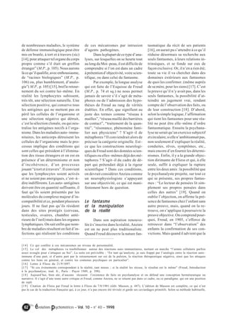 de nombreuses maladies, le système 
de défense immunologique peut être 
mis en branle, à tort et à travers (sic) 
[14], pour attaquer tel organe du corps 
propre comme s’il était un greffon 
étranger” (M.P., p. 105). Nous aurons 
là ce qu’il qualifie, avec enthousiasme, 
de “racines biologiques” (M.P., p. 
106) ou, plus humblement, d’analo-gie”( 
M.P., p. 105) [15], bref le retour-nement 
du soi contre lui–même. En 
réalité les lymphocytes subissent, 
très tôt, une sélection naturelle. Une 
sélection positive, qui conserve tous 
les antigènes qui ne mettent pas en 
péril les cellules de l’organisme et 
une sélection négative qui détruit, 
c’est la sélection clonale, ou qui neu-tralise 
les antigènes nocifs à l’orga-nisme. 
Dans les maladies auto–immu-nitaires, 
les anticorps détruisent les 
cellules de l’organisme mais le pro-cessus 
implique des conditions qui 
sont celles qui président à l’élimina-tion 
des tissus étrangers et on est en 
présence d’un déterminisme et non 
d’incohérence, d’un processus 
jouant “à tort et à travers”. Il convient 
que les lymphocytes soient activés 
et ne soient pas anergiques, c’est–à– 
dire indifférents. Les auto–antigènes 
doivent être en quantité suffisante, il 
faut qu’ils soient présentés par les 
molécules du complexe majeur d’in-compatibilité 
et ce, pendant plusieurs 
jours. Il ne faut pas qu’ils résident 
dans des sites protégés (cerveau, 
testicules, ovaires, chambre anté-rieure 
de l’oeil) mais dans les organes 
lymphatiques. On sait enfin que nom-bre 
de maladies résultent en fait d’in-fections 
qui réalisent les conditions 
de ces mécanismes par intrusion 
d’agents pathogènes. 
Dans la plupart de ce type d’ana-lyses, 
sur lesquelles on se heurte tout 
au long du Moi–peau, il est difficile de 
comprendre si l’on est dans un cadre 
à prétention d’objectivité, voire scien-tifique, 
ou dans celui du fantasme. 
Par exemple, la longue analyse 
qui est faite de l’Esquisse de Freud 
(M.P., p. 74 et sq.) ne nous permet 
jamais de savoir s’il s’agit de méta-phores 
ou de l’admission des hypo-thèses 
de Freud au rang de vérités 
établies. En effet, que signifient au 
juste des termes comme “réseau à 
mailles”, “réseau maillé des barrières 
de contact”, “traitement de la quan-tité”, 
“résonance, phénomène fami-lier 
aux physiciens” ? S’agit–il de 
métaphores ? Il conviendrait alors de 
préciser la catégorie originelle. Est– 
ce que les constructions neurologi-ques 
de Freud sont des données scien-tifiques 
ou elles–mêmes déjà des mé-taphores 
? S’agit–il du cadre de dé-part 
qui prétendait déjà à la rigeur 
scientifique ? Dans ces conditions, 
on devrait considérer Anzieu comme 
un neurophysiologiste s’appuyant 
sur une objectivité, ce qui est mani-festement 
hors de question. 
Le fantasme 
et la manipulation 
de la réalité 
Dans son aspiration renouve-lée 
à s’inscrire dans la réalité, Anzieu 
est on ne peut plus traditionaliste. 
Quand Freud découvre la nature fan-tasmatique 
62 évolutions psychomotrices – Vol. 10 – n° 40 – 1998 
du récit de ses patients 
[16], on aurait pu s’attendre à ce qu’il 
réduise désormais sa recherche aux 
seuls fantasmes, à leurs relations in-trinsèques, 
et se fonde sur eux de 
façon exclusive. Or, il n’en a rien été; 
toute sa vie il va chercher dans des 
domaines extérieurs aux fantasmes 
de quoi les confirmer. (même auprès 
de sa mère, pour les siens) [17]. C’est 
la preuve qu’il n’y avait pas, dans les 
seuls fantasmes, la possibilité d’at-teindre 
un jugement vrai, rendant 
compte de l’observation des faits, ou 
de leur construction [18]. D’abord, 
selon la simple logique, l’affirmation 
qui tient les fantasmes pour une réa-lité 
ne peut être elle–même d’ordre 
fantasmatique. Ensuite la psychana-lyse 
ne serait qu’un exercice subjectif 
et circulaire, si elle n’ambitionnait pas, 
non seulement d’expliquer la réalité, 
conduites, rêves, symptômes, etc., 
mais encore d’en fournir les détermi-nismes. 
Enfin, il y a la grande objec-tion 
dirimante de Fliess et qui, à elle 
seule, suffit à expliquer la rupture 
entre les deux amis : la possibilité que 
le psychanalyste projette, sur tout ce 
qui se présente, ses propres fantas-mes 
: “Le lecteur de pensées lit sim-plement 
ses propres pensées dans 
celles des autres” [19]. Quand on 
oublie l’objection, on affirme la pré-sence 
de fantasmes chez l’enfant sans 
autre preuve, mais, quand on la re-trouve, 
on s’applique à poursuivre la 
preuve objective. On comprend pour-quoi, 
Freud, en 1905, s’efforce de 
retrouver dans “l’observation” des 
enfants la confirmation de ses con-victions. 
Mais quand il advient que la 
[14] Ce qui confère à ces mécanismes un niveau de personnalité. 
[15] Le vol des métaphores va tourbillonner autour des réactions auto–immunitaires, mettant en marche “l’armée cellulaire parfois 
assez aveugle pour s’attaquer au Soi”. La suite est prévisible : “En tant qu’analyste, je suis frappé par l’analogie entre la réaction auto– 
immune d’une part, et d’autre part par le retournement sur soi de la pulsion, la réaction thérapeutique négative, ainsi que les attaques 
contre les liens en général, et contre les contenus psychiques en particulier”. 
[16] Lettre à Fliess du 21/9/1897. 
[17] “Si ces événements correspondent à la réalité, tant mieux ; si la réalité les récuse, le résultat est le même” (Freud, Introduction 
à la psychanalyse, trad. fr., Paris : Payot 1949, p. 398). 
[18] Aujourd’hui, bien sûr, d’aucuns récusent l’existence de faits en psychanalyse et on défend une conception herméneutique ou 
narrative. Il s’agit d’une toute autre critique et Freud, comme Anzieu, ne se situent pas dans ce cadre, ou ce paradigme. qui est une position 
de repli 
[19] Citation .de Fliess par Freud in lettre à Fliess du 7/8/1901 (édit. Masson, p. 447). L’édition de Masson est complète, ce qui n’est 
pas le cas de la traduction française qui, à ce jour, n’a pas encore été révisée et garde ses caviardages primitifs. Selon sa méthode habituelle, 
 