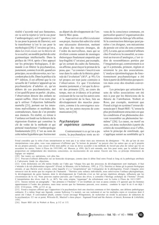 évolutions psychomotrices – Vol. 10 – n° 40 – 1998 63 
réalité s’accorde mal aux fantasmes, 
on va soit la rejeter (c’est le cas pour 
l’anthropologie), soit l’ignorer (c’est 
le cas pour la pensée de Darwin), soit 
la transformer (c’est le cas pour la 
mythologie) [20]. C’est ainsi qu’on a, 
dans Les trois essais sur la théorie de 
la sexualité, un modèle parfait de cette 
gymnastique intellectuelle. Dans la 
préface de 1914, après s’être appuyé 
sur les principes biologiques, il de-mande 
à en libérer la psychanalyse, 
justement, comme il est dit, quand ces 
principes, ou ses découvertes, ne s’ac-cordent 
plus à elle. Dans la préface à la 
4ème édition, il est affirmé que la vie 
sexuelle de l’enfant n’apparaît qu’au 
psychanalyste d’adultes et, qu’en 
dehors de ces psychanalystes, nul 
n’est qualifié pour en parler ; de plus, 
l’observation directe des enfants ne 
saurait suffire. Alors il ne reste plus 
qu’à utiliser l’objection habituelle 
mortelle [21], portant sur les inten-tions 
malveillantes et morbides des 
contradicteurs, faute de s’en prendre 
aux énoncés. En réalité, ce retour à 
l’enfance est fondé sur la théorie de la 
régression–fixation qui constitue la 
clé de voûte de la méthode et qui 
prétend transformer l’anthropologie 
fondamentale [22]. C’est au nom de 
cette même hypothèse que Anzieu met 
au départ du développement de l’en-fant 
le Moi–peau. 
Pour arriver en effet à exécuter 
son projet, Anzieu fait subir à la vérité 
une nécessaire distorsion, mettant 
en place des moyens étranges, de 
l’ordre du merveilleux, mais qui se 
révèlent comme autant de montages 
rhétoriques finalement emportés par 
leur fragilité. C’est ainsi, par exemple, 
qu’en sortant du cadre du fantasme, 
on affirme, pour étayer le primat de la 
peau, que : “ce constat s’inscrit à son 
tour dans le cadre de la théorie géné-rale 
de l’évolution” (M.P., p. 95). Un 
tel propos est tout juste contraire à 
l’observation. Ce que l’évolution 
montre justement, c’est que le deve-nir 
des primates [23], au cours du 
temps, met en évidence et le primat 
croissant de la vue sur les autres sens 
et la supériorité de la face, liée au 
développement des muscles peau-ciers, 
comme à la convergence ocu-laire, 
sur les autres moyens de com-munication 
[24]. 
Psychanalyse 
et expérience commune 
Contrairement à ce qu’on a pu 
croire, la psychanalyse reste au ni-veau 
de la conscience commune, en 
particulier quant à l’organisation des 
relations entre les faits qu’elle utilise. 
Si la construction théorique peut pa-raître 
s’en éloigner, son mécanisme 
de pensée est celui du sens commun 
[25]. Le sens, qui se confond d’ailleurs 
chez Freud avec la causalité, se cons-truit 
au travers d’analogies, c’est–à– 
dire de ressemblances portées par 
l’imagination qui, contrairement à ce 
qu’il a prétendu, priment, règlent et 
orientent le jeu des associations. 
L’analyse épistémologique du fonc-tionnement 
psychanalytique a été 
faite à partir de différentes perspecti-ves 
mais avec des résultats conver-gents. 
Les principes qui articulent le 
sens de telles associations ont été 
mis à jour par les théoriciens de la 
théorie de l’attribution. Nisbett et 
Ross, par exemple, montrent que 
Freud a érigé en système l’erreur dé-noncée 
par J. Stuart Mill : “L’erreur la 
plus profondément enracinée est que 
les conditions d’un phénomène doi-vent 
ressembler au phénomène lui– 
même” [26]. La cause, ou motif ou 
sens, est donc recherchée à partir du 
critère de ressemblance avec l’effet, 
selon le principe de similitude, qui 
s’applique autant au semblable qu’à 
Freud considère que le refus d’une interprétation ne tient pas à sa valeur mais aux intentions du dénégateur : “Si, dès qu’une de mes 
interprétations vous gêne, vous vous empressez d’affirmer que “le lecteur de pensées” ne perçoit chez les autres que ce qu’il projette 
de ses propres pensées, vous cessez d’être mon public et vous ne devez accorder à ma méthode de travail pas plus de valeur que lui en 
accordent les autres “lettre à Fliess du 19/9/1901, ed. Masson, p. 450). Qu’il soit entendu, une fois pour toute, que la validité d’une 
proposition est indépendante des intentions conscientes, ou inconscientes de son auteur. Encore une fois, ce principe élémentaire de 
logique est méprisé. 
[20] Sur toutes ces opérations, voir plus bas. 
[21] Pouvant d’ailleurs déboucher sur un homicide réciproque, comme dans le débat final entre Freud et Jung où la pathologie attribuée 
à l’adversaire fonde les objections. 
[22] Cette dichotomie est elle même fondée sur l’idée que “chaque fois que des processus de développement sont impliqués, il faut 
s’attendre à de tels phénomènes régressifs” (Freud, in Minuten, cité In Sulloway, 1992, p. 272). Derrière ce thème gît la pensée biologique 
erronée, et que Darwin avait récusée, selon laquelle il y a “récapitulation” par l’ontogenèse de la phylogenèse. Freud s’imagine ainsi 
retrouver rien de moins que les origines de l’humanité : “Derrière cette enfance individuelle, nous entrevoyons l’enfance phylogénétique, 
le développement du genre humain, dont le développement de l’individu n’est en fait qu’une répétition abrégée, influencée par les 
circonstances de la vie. Nous pouvons espérer parvenir, par l’analyse des rêves, à connaître l’héritage archaïque de l’homme” (Freud, 
L’interprétation des rêves, trad. fr., p. 467). Sur cette origine “organique” du refoulement voir la Lettre à Fliess du 14/11/1897. 
[23] Anzieu intitule un paragraphe : “des primates à l’homme”. C’est troublant car tout se passe comme s’il ignorait que les hommes 
appartiennent à l’ordre des primates, mais nous savons que les fantasmes peuvent, avec aisance, conduire le sujet là où il est déjà ! 
[24] Cf.Corraze, 1996, p.112 et sq. 
[25] Freud a toujours affirmé que l’opposition à la psychanalyse était une réaction commune et fort répandue, une défense pathologique 
ordinaire. Il a même forgé une légende, comme Sulloway l’a montré, sur son isolement et sur les multiples rejets et vexations dont il 
aurait été l’objet. Il conviendrait plutôt, comme l’avait envisagé Wittgenstein, de rechercher où réside la puissance de séduction de 
la psychanalyse. Cf. sur ce point, Wilcocks R., Maelzel’s chess player : Sigmund Freud and the rhetoric of deceit, Rowman & Littlefield, 
1991. 
[26] Stuart Mill cité in Nisbett et Ross, p.112 et 115. 
 
