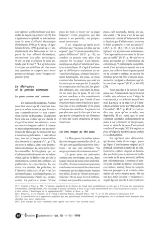 son opposé, conformément aux pro-cédés 
de la pensée primitive [27]. On 
a également explicité ce mécanisme 
sous le nom d’affinité thématique 
(Grünbaum, 1984, p. 55 et sq.; cf. éga-lement 
Erwin, 1996, p.26 et sq.). L’en-chaînement 
des fantasmes se fait à 
partir de leur affinité thématique, 
mécanisme des plus archaïques. 
N’est–ce pas d’ailleurs le sens en-tendu 
par Freud ? “Le symbolisme 
n’est pas un problème de rêve mais 
une question en rapport avec notre 
pensée archaïque, notre “langue ori-ginelle” 
[28]. 
Le Moi––––peau 
et la pensée commune 
La peau comme mot commun 
En maniant le mot peau, Anzieu 
nous fait croire qu’il s’adresse tou-jours 
au même concept, que le mot a 
une compréhension et une exten-sion 
claires et distinctes. Il apparaît 
bien vite au lecteur qu’en réalité il 
s’agit d’un rituel incantatoire, assis 
sur une stéréotypie verbale. L’auteur 
se meut en permanence sur une mul-titude 
de plans qui ne renvoient pas 
à la même signification. Il est évident 
que, lors de la longue énumération 
des abonnés à la peau (M.P., p. 17), 
on trouve mêlées, dans une énumé-ration 
drolatique, des catégories pro-fessionnelles 
hétérogènes qui ne 
s’adressent absolument pas au même 
objet, qui ne le définissent pas de la 
même façon, comme les coiffeurs, les 
publicistes, les prostituées, les as-cètes, 
les ermites, les policiers, de 
l’identité judiciaire, il est vrai, les 
dermatologues, les allergologues; les 
chiromanciennes. Parmi eux, on ren-contre 
les poètes a cause “d’une 
peau de mots à tisser sur sa page 
blanche”. Cette jonglerie, qui fait 
penser à un pastiche, est propre-ment 
saisissante . 
Il est singulier qu’après avoir 
affirmé que “la peau est plus qu’un 
organe”, que “c’est un ensemble d’or-ganes 
différents” (M.P., p. 13), on 
conduit sa pensée sans plus s’en 
soucier. Or “la peau” n’est absolu-ment 
pas un objet à l’échelle de l’ana-lyse 
scientifique. Il s’agit d’un tissu 
qui se différencie seulement au ni-veau 
histologique, comme foncière-ment 
hétérogène. De plus, ce tissu 
contient des formations qui sont en 
lui mais qui ne sont pas lui. Les poils, 
les corpuscules de Paccini, les glan-des 
sébacées, etc. sont dans la peau, 
ils ne sont pas la peau. Il est vrai 
qu’une machine a des constituants 
qui sont associés par l’unité d’une 
fonction mais cette fonction n’auto-rise 
pas à les confondre et la peau 
n’est pas une machine. La peau n’est 
pas plus une que le foie qui n’est un 
que par la contiguïté de ses éléments 
et non par leurs structures et leurs 
fonctions. 
Les trois images du Moi––––peau 
Le Moi–peau s’actualise autour 
de trois images essentielles (M.P., p. 
39) qui sont qualifiées par trois fonc-tions 
: un sac, une interface, “un 
moyen primaire de communication.” 
La peau nous est présentée 
comme une enveloppe, un sac, dans 
lequel chacun de nous serait enfermé. 
En effet, Anzieu commence par nous 
confronter au niveau de la conscience 
commune qui ne dépasse pas la peau 
travaillée, livrée à l’observation quo-tidienne. 
Or on nous livre d’emblée, 
évitant une possible construction, la 
64 évolutions psychomotrices – Vol. 10 – n° 40 – 1998 
peau, cuir suspendu, tanné, un sac, 
une outre : “la peau c’est le sac qui 
contient et retient à l’intérieur le bon 
et le plein que l’allaitement, les soins 
le bain de paroles y ont accumulés” 
(M.P., p. 39 ; cf.p. 106). C’est en mul-tipliant 
les expressions communes, 
“les expressions courantes de la lan-gue 
actuelle” (M.P., p. 46) qu’on va 
nous persuader de l’importance de 
cette image. “On triomphe complète-ment 
d’un adversaire quand on a sa 
peau; on est bien dans sa peau quand 
on la conserve entière; et encore les 
femmes peuvent être le mieux ense-mencées 
(sic) par les hommes qu’el-les 
ont dans la peau” (M.P., p. 46–47) 
[29]. 
Pour accéder à la notion d’une 
peau sac, Anzieu doit explicitement 
établir une relation avec l’objet la 
constituant , c’est à dire la peau d’ani-mal. 
La peau va se préciser, à l’arra-chage, 
comme celle du “dépiauté, de 
l’écorché” (M.P., p. 40–41), c’est–à– 
dire une peau qu’on arrache, une 
dépouille. Il est juste que le sens 
commun identifie ordinairement la 
peau à un vêtement et réciproque-ment 
se vêtir de la peau d’un animal 
conforte l’analogie [30]. En anglais to 
peel off signifie perdre sa peau (peler) 
et se déshabiller. 
En opérant une démarche, 
qu’Anzieu évite d’envisager, puis-qu’il 
part d’un fantasme originel qu’il 
prétend construit à partir de la rela-tion 
mère–enfant, on peut se deman-der 
quel rôle joue exactement la dé-couverte 
de la peau animale, définie 
par la fonction que l’homme lui con-fère 
par son travail (tente, vêtement, 
couverture, outre), dans la compré-hension 
perceptive et verbale ordi-naires 
de notre propre peau. On ne 
sait pas, mais le saura–t–on jamais ?, 
à quel âge on accède à une représen- 
[27] Nisbett et Ross, p. 116. “L’énorme popularité de la théorie de Freud tient probablement au fait que, à l’inverse des conceptions 
concurrentes contemporaines, elle encourage la pensée commune à faire ce qui vient naturellement lors d’une explication causale, c’est– 
à–dire utiliser l’heuristique de la représentativité”, Nisbett et Ross, p. 244. 
[28] Freud S., le cas Shreber, in S. Freud, Collected Papers, Hogarth Press, Vol. V, p.158. On utilisera l’abréviation C.P. 
[29] La justification de l’expression populaire par une psychologie évolutionniste est prodigieuse, on se demande alors pourquoi aller 
chercher une autre explication. 
[30] Une marque de sous–vêtements avait appelé son tricot “une seconde peau”. 
 