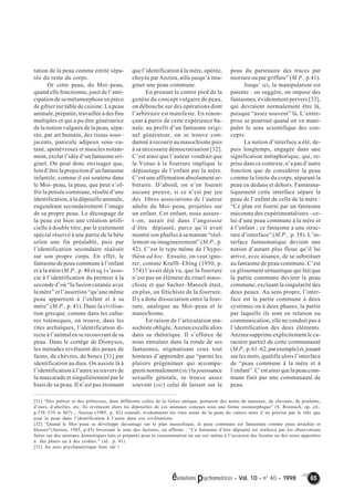évolutions psychomotrices – Vol. 10 – n° 40 – 1998 65 
tation de la peau comme entité sépa-rée 
du reste du corps. 
Or cette peau, du Moi–peau, 
quand elle fonctionne, jouit de l’anti-cipation 
de sa métamorphose en pièce 
de gibier sur table de cuisine. La peau 
animale, préparée, travaillée à des fins 
multiples et qui a pu être génératrice 
de la notion vulgaire de la peau, sépa-rée, 
par art humain, des tissus sous– 
jacents, panicule adipeux sous–cu-tané, 
aponévroses et muscles notam-ment, 
exclut l’idée d’un fantasme ori-ginel. 
On peut donc envisager que, 
loin d’être la projection d’un fantasme 
infantile, comme il est soutenu dans 
le Moi–peau, la peau, que peut s’of-frir 
la pensée commune, résulte d’une 
identification, à la dépouille animale, 
engendrant secondairement l’image 
de sa propre peau. Le découpage de 
la peau est bien une création artifi-cielle 
à double titre, par le traitement 
spécial réservé à une partie de la bête 
selon une fin préalable, puis par 
l’identification secondaire réalisée 
sur son propre corps. En effet, le 
fantasme de peau commune à l’enfant 
et à la mère (M.P., p. 40 et sq.) s’asso-cie 
à l’identification du premier à la 
seconde d’où “la fusion cutanée avec 
la mère” et l’assertion “qu’une même 
peau appartient à l’enfant et à sa 
mère” (M.P., p. 41). Dans la civilisa-tion 
grecque, comme dans les cultu-res 
totémiques, on trouve, dans les 
rites archaïques, l’identification di-recte 
à l’animal en se recouvrant de sa 
peau. Dans le cortège de Dionysos, 
les ménades revêtaient des peaux de 
faons, de chèvres, de boucs [31] par 
identification au dieu. On assiste là à 
l’identification à l’autre au travers de 
la mascarade et singulièrement par le 
biais de sa peau. Il n’est pas étonnant 
que l’identification à la mère, opérée, 
choyée par Anzieu, aille jusqu’à ima-giner 
une peau commune. 
En prenant le contre pied de la 
genèse du concept vulgaire de peau, 
on débouche sur des opérations dont 
l’arbitraire est manifeste. En renon-çant 
à partir de cette expérience ba-nale, 
au profit d’un fantasme origi-nel 
générateur, on se trouve con-damné 
à recourir au masochisme puis 
à sa nécessaire démocratisation [32]. 
C’est ainsi que l’auteur voudrait que 
la Venus à la fourrure implique le 
dépiautage de l’enfant par la mère. 
C’est une affirmation absolument ar-bitraire. 
D’abord, on n’en fournit 
aucune preuve, si ce n’est par jeu 
des libres associations de l’auteur 
adulte du Moi–peau, projetées sur 
un enfant. Cet enfant, nous assure– 
t–on, aurait été dans l’angoissse 
d’être dépiauté, parce qu’il avait 
montré son phallus à sa maman “réel-lement 
ou imaginairement” (M.P., p. 
42). C’est le type même de l’hypo-thèse 
ad hoc. Ensuite, on veut igno-rer, 
comme Krafft–Ebing (1950, p. 
374) l’avait déjà vu, que la fourrure 
n’est pas un élément du rituel maso-chiste 
et que Sacher–Masoch était, 
en plus, un fétichiste de la fourrure. 
Il y a donc dissociation entre la four-rure, 
analogue au Moi–peau et le 
masochisme. 
En raison de l’articulation ma-sochiste 
obligée, Anzieu excelle alors 
dans sa rhétorique. Il s’efforce de 
nous entraîner dans la ronde de ses 
fantasmes, stigmatisant ceux tout 
honteux d’apprendre que “parmi les 
plaisirs prégénitaux qui accompa-gnent 
normalement (sic) la jouissance 
sexuelle génitale, se trouve assez 
souvent (sic) celui de laisser sur la 
peau du partenaire des traces par 
morsure ou par griffure” (M.P., p.41). 
Jusqu’ ici, la manipulation est 
patente : on suggère, on impose des 
fantasmes, évidemment pervers [33], 
qui devraient normalement être là, 
puisque “assez souvent” là. L’entre-prise 
se poursuit quand on va mani-puler 
le sens scientifique des con-cepts. 
La notion d’interface a été, de-puis 
longtemps, engagée dans une 
signification métaphorique, qui, re-prise 
dans ce contexte, n’a pas d’autre 
fonction que de considérer la peau 
comme la limite du corps, séparant la 
peau en dedans et dehors. Fantasma-tiquement 
cette interface sépare la 
peau de l’enfant de celle de la mère : 
“Ce plan est fourni par un fantasme 
méconnu des expérimentalistes –ce-lui 
d’une peau commune à la mère et 
à l’enfant ; ce fantasme a une struc-ture 
d’interface” (M.P., p. 58). L’in-terface 
fantasmatique devient une 
notion d’autant plus floue qu’il lui 
arrive, avec aisance, de se substituer 
au fantasme de peau commune. C’est 
ce glissement sémantique qui fait que 
la partie commune devient la peau 
commune, excluant la singularité des 
deux peaux. Au sens propre, l’inter-face 
est la partie commune à deux 
systèmes ou à deux phases, la partie 
par laquelle ils sont en relation ou 
communication, elle ne conduit pas à 
l’identification des deux éléments. 
Anzieu supprime explicitement le ca-ractère 
partiel de cette communauté 
(M.P., p. 61–62, par exemple) et, jouant 
sur les mots, qualifie alors l’interface 
de “peau commune à la mère et à 
l’enfant”. C’est ainsi que la peau com-mune 
finit par une communauté de 
peau. 
[31] “Des prêtres et des prêtresses, dans différents cultes de la Grèce antique, portaient des noms de taureaux, de chevaux, de poulains, 
d’ours, d’abeilles, etc. Ils revêtaient alors les dépouilles de ces animaux conçues sous une forme zoomorphique” (S. Rreinach, op. cit., 
p.538–539 et 867) ; Anzieu (1985, p. 42) connaît, évidemment les rites usant de la peau du vaincu mais il ne précise pas le rôle que 
joue la peau dans l’identification à l’autre dans ces civilisations. 
[32] “Quand le Moi–peau se développe davantage sur le plan masochique, la peau commune est fantasmée comme peau arrachée et 
blessée”(Anzieu, 1985, p.43) Inversant le sens des facteurs, on affirme : “Ce fantasme d’être dépiauté est renforcé par les observations 
faites sur des animaux domestiques tués et préparés pour la consommation ou sur soi–même à l’occasion des fessées ou des soins apportées 
à des plaies ou à des croûtes.” (id. p. 41). 
[33] Au sens psychanalytique bien sûr ! 
 