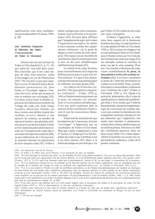 évolutions psychomotrices – Vol. 10 – n° 40 – 1998 67 
significations sont alors multiples, 
on a pu en dénombrer 18 (Jones, 1994, 
p. 20). 
Une méthode fréquente 
la distorsion des textes : 
l’’’’interprétation 
de Fisher et Cleveland 
Anzieu renvoie aux travaux de 
Fisher et Cleveland (M.P., p. 31–32) 
qui, selon lui “ont isolé deux varia-bles 
nouvelles qui n’ont cessé de-puis 
de faire leurs preuves, celles 
d’Enveloppe (sic) et de Pénétration 
[38]". On voit mal ce que peut signi-fier 
ce texte. D’abord le terme de pé-nétration 
(penetration) est, pour 
Fisher et Cleveland, opposé à bar-rière 
(barrier), terme qui ne peut en 
rien se traduire par enveloppe [39]. 
Ces deux scores étant la double ex-pression 
de la dimension frontière de 
l’image du corps (the body–image 
boundary dimension). Ensuite, ces 
deux termes sont définis à partir des 
résultats (scores) obtenus à une 
épreuve de contenu, en nombre de 
réponses limitées, aux planches utili-sées 
pour le test de Rorschach. Fisher 
et Cleveland ont particulièrement in-sisté 
sur l’incapacité des individus à 
saisir par introspection explicite [40], 
ou par élaboration de l’inconscient, 
le caractère barrière ou pénétration 
de leurs propres corps [41]. Fisher a 
même souligné que cette conceptua-lisation 
était extérieure à la psycha-nalyse 
[42]. On peut donc affirmer 
que l’imagination du sujet, active dans 
l’organisation perceptive de tâches 
d’encre perçues comme des organi-sations 
extérieures, est le point de 
départ et non le terme de cette entre-prise. 
Elle repose sur un ensemble de 
corrélations objectivement précisées 
et non sur des jeux métaphoriques 
indéfiniment prolongés [43]. 
La notion d’un corps frontière 
porte essentiellement sur le degré de 
différenciation entre le sujet et le mi-lieu 
extérieur. Il s’agit d’une dimen-sion 
des mécanismes psychologiques 
en référence au corps propre [44]. 
Les indices de la barrière cor-porelle 
(“dite perceptions corporel-les 
extérieures” – Fisher, 1970, p. 
168) se fondent anatomiquement sur 
la peau, les muscles, les articula-tions 
et la circulation périphérique. 
C’est une unité seulement dans la 
mesure où des corrélations la préci-sent 
et non les associations fantas-matiques. 
Il faut tout de suite préciser que 
la traduction de l’expression, le terme 
“enveloppe” n’appartient pas au 
vocabulaire de Fisher et Cleveland. 
Mais par contre il appartient à celui 
d’Anzieu, à l’image qu’il se fait lui– 
même du corps et qu’il attribue à tort 
à ces deux auteurs [45]. Mais si le 
terme enveloppe ne convient pas c’est 
que Fisher et Cleveland ont du corps 
une toute conception. 
D’abord l’opposition se situe 
entre deux aspects de la dimension 
frontière du corps, le corps barrière et 
le corps pénétré (Fisher et Cleveland, 
1958, p. 58). Le terme enveloppe n’est 
en rien utilisé par Fisher et Cleveland, 
pour la bonne raison qu’ils n’ont pas 
des frontières du corps une image d’un 
sac amorphe comme le constitue la 
peau vue par le sens commun. Pour 
eux “les couches extérieures du corps 
visent essentiellement la peau, la 
musculature striée et le système ar-ticulaire 
[46]. Ces tissus constituent 
la partie de l’individu étroitement en 
contact avec la réalité. Peau, système 
articulaire et musculature contrastent 
avec l’intérieur du corps” (Fisher et 
Cleveland, 1958, p. 91). Quant à la 
notion de pénétration, elle n’a pas de 
signification en–dehors de la patholo-gie 
(ibid.). Il en résulte que l’arthrite 
rhumatismale, comme la symptomato-logie 
de conversion du système ner-veux 
sont, comme les dermatoses, des 
symptômes extérieurs. De plus il n’est 
pas démontré que l’opposition soit 
totale entre barrière et pénétration, 
comme deux termes antinomiques ou 
en relation polaire. On trouve en effet 
des corrélations positives entre les 
deux scores (ibid.). Il y a donc impos-sibilité 
d’assimiler ces scores aux re-présentations 
ordinaires, celles de la 
pensée commune. 
[38] Les majuscules sont de D. Anzieu. 
[39] Ce terme a le même sens qu’en français, il est synonyme de mur, de rempart. 
[40] “Si vous interrogez la moyenne des gens, sur les frontières de leur corps (body boundary), vous avez un aperçu déconcertant. Alors 
qu’ils savent que toutes les organisations ont des limites définies, ils n’ont probablement jamais appliqué cette idée à leur propre corps” 
(Fischer, 1973, p. 21.) Il s’agit d’un fantasme induit par le psychanalyste, comme le fut, en son temps, le traumatisme de la naissance. 
[41] “Si l’on entend par concept de soi, les attitudes qu’un individu exprime sur lui–même verbalement, nous ne considérons pas que 
la variable de la frontière de l’image du corps se confonde avec significativement avec lui.”(Fisher et Cleveland, 1958, p.111). 
[42] “Il y a eu une tentative d’isoler un cadre de problèmes particuliers ou des thèmes psychodynamiques qui auraient pu distinguer 
les bien limités des mal limités. Des corrélations consistantes entre les réponses barrières et celles portant sur des thèmes dynamiques 
n’ont pas pu être démontrées” (Fisher, 1970, p. 302–303). De multiples travaux de l’auteur ont confirmées les conclusions antérieures 
selon lesquelles on ne peut pas lier les thèmes spécifiques à la psychodynamique à l’état de frontière (Fisher, 1986, t. 2, p. 508). Fisher 
ajoute que le score pénétration est corrélé à la pensée magique et qu’il a été trouvé significativement plus bas chez les comportementalistes 
que chez les psychanalystes (Fisher, id ; p.420). 
[43] Il est clair qu’on a pu affirmer qu’il n’y avait aucun rapport entre la perception des tâches et la perception du corps. En fait, 
répond Fisher (1970, p. 167) la démonstration se fait par corrélations statistiques. 
[44] J’utilise cette expression et non celle de schéma corporel ou d’image du corps qui ont perdu toute signification rigoureuse. 
[45] Décidément les auteurs français jouent de malchance avec Fisher et Cleveland, les confusions de Bergès en sont un autre 
témoignage. 
[46] C’est moi qui souligne. 
 