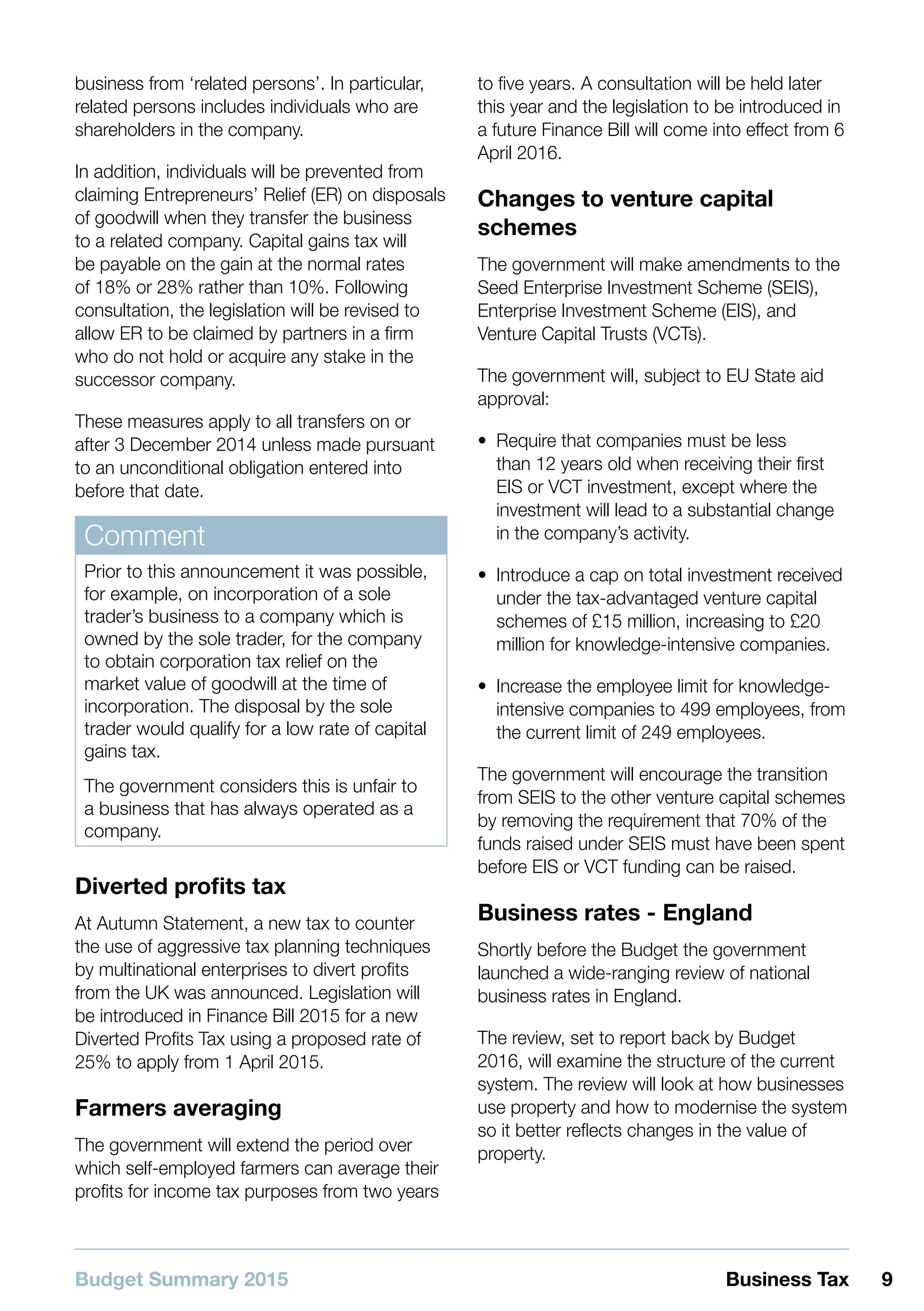 Budget Summary 2015 9Business Tax
business from ‘related persons’. In particular,
related persons includes individuals who are
shareholders in the company.
In addition, individuals will be prevented from
claiming Entrepreneurs’ Relief (ER) on disposals
of goodwill when they transfer the business
to a related company. Capital gains tax will
be payable on the gain at the normal rates
of 18% or 28% rather than 10%. Following
consultation, the legislation will be revised to
allow ER to be claimed by partners in a firm
who do not hold or acquire any stake in the
successor company.
These measures apply to all transfers on or
after 3 December 2014 unless made pursuant
to an unconditional obligation entered into
before that date.
Comment
Prior to this announcement it was possible,
for example, on incorporation of a sole
trader’s business to a company which is
owned by the sole trader, for the company
to obtain corporation tax relief on the
market value of goodwill at the time of
incorporation. The disposal by the sole
trader would qualify for a low rate of capital
gains tax.
The government considers this is unfair to
a business that has always operated as a
company.
Diverted profits tax
At Autumn Statement, a new tax to counter
the use of aggressive tax planning techniques
by multinational enterprises to divert profits
from the UK was announced. Legislation will
be introduced in Finance Bill 2015 for a new
Diverted Profits Tax using a proposed rate of
25% to apply from 1 April 2015.
Farmers averaging
The government will extend the period over
which self-employed farmers can average their
profits for income tax purposes from two years
to five years. A consultation will be held later
this year and the legislation to be introduced in
a future Finance Bill will come into effect from 6
April 2016.
Changes to venture capital
schemes
The government will make amendments to the
Seed Enterprise Investment Scheme (SEIS),
Enterprise Investment Scheme (EIS), and
Venture Capital Trusts (VCTs).
The government will, subject to EU State aid
approval:
•• Require that companies must be less
than 12 years old when receiving their first
EIS or VCT investment, except where the
investment will lead to a substantial change
in the company’s activity.
•• Introduce a cap on total investment received
under the tax-advantaged venture capital
schemes of £15 million, increasing to £20
million for knowledge-intensive companies.
•• Increase the employee limit for knowledge-
intensive companies to 499 employees, from
the current limit of 249 employees.
The government will encourage the transition
from SEIS to the other venture capital schemes
by removing the requirement that 70% of the
funds raised under SEIS must have been spent
before EIS or VCT funding can be raised.
Business rates - England
Shortly before the Budget the government
launched a wide-ranging review of national
business rates in England.
The review, set to report back by Budget
2016, will examine the structure of the current
system. The review will look at how businesses
use property and how to modernise the system
so it better reflects changes in the value of
property.
 