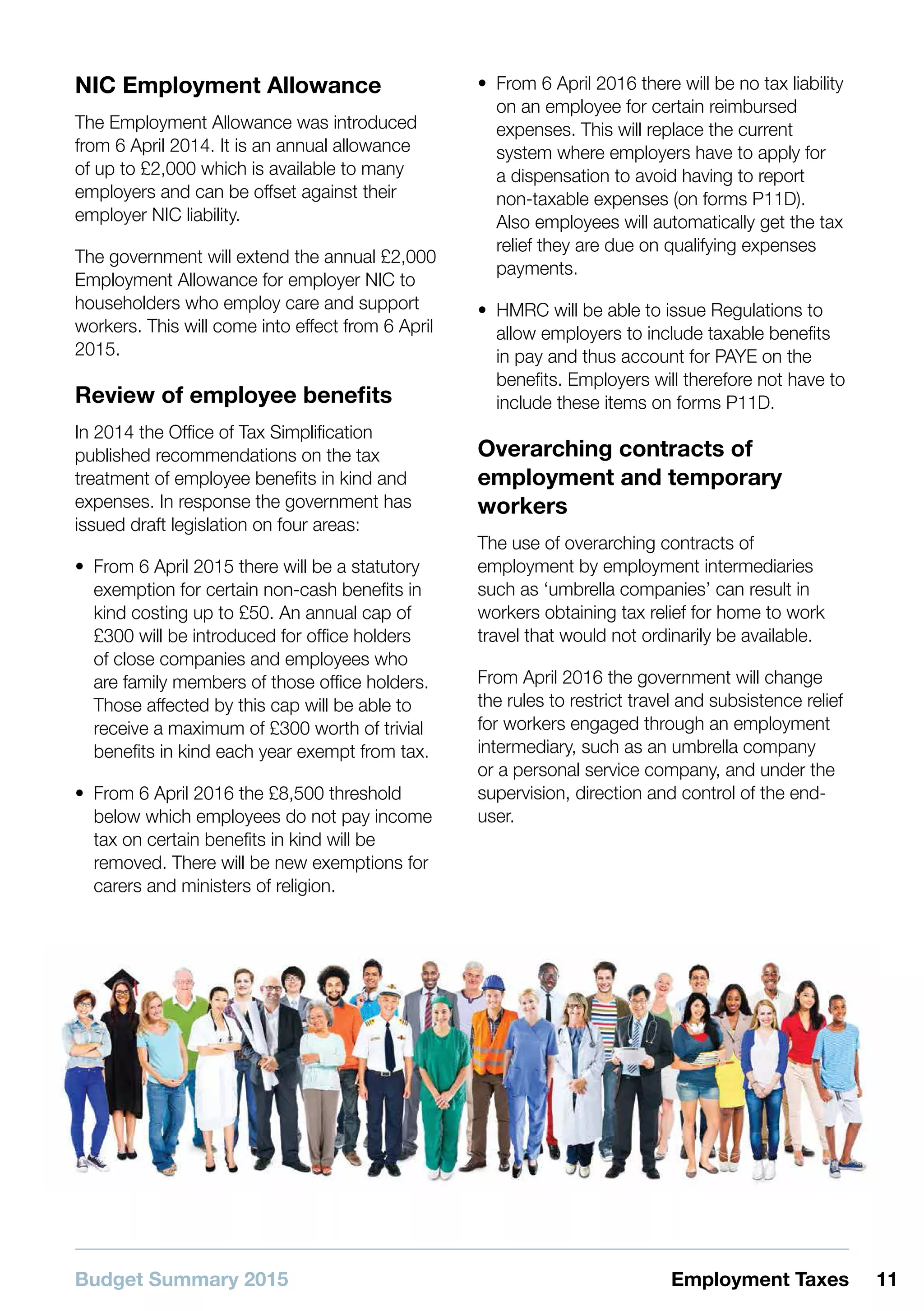 Budget Summary 2015 11Employment Taxes
NIC Employment Allowance
The Employment Allowance was introduced
from 6 April 2014. It is an annual allowance
of up to £2,000 which is available to many
employers and can be offset against their
employer NIC liability.
The government will extend the annual £2,000
Employment Allowance for employer NIC to
householders who employ care and support
workers. This will come into effect from 6 April
2015.
Review of employee benefits
In 2014 the Office of Tax Simplification
published recommendations on the tax
treatment of employee benefits in kind and
expenses. In response the government has
issued draft legislation on four areas:
•• From 6 April 2015 there will be a statutory
exemption for certain non-cash benefits in
kind costing up to £50. An annual cap of
£300 will be introduced for office holders
of close companies and employees who
are family members of those office holders.
Those affected by this cap will be able to
receive a maximum of £300 worth of trivial
benefits in kind each year exempt from tax.
•• From 6 April 2016 the £8,500 threshold
below which employees do not pay income
tax on certain benefits in kind will be
removed. There will be new exemptions for
carers and ministers of religion.
•• From 6 April 2016 there will be no tax liability
on an employee for certain reimbursed
expenses. This will replace the current
system where employers have to apply for
a dispensation to avoid having to report
non-taxable expenses (on forms P11D).
Also employees will automatically get the tax
relief they are due on qualifying expenses
payments.
•• HMRC will be able to issue Regulations to
allow employers to include taxable benefits
in pay and thus account for PAYE on the
benefits. Employers will therefore not have to
include these items on forms P11D.
Overarching contracts of
employment and temporary
workers
The use of overarching contracts of
employment by employment intermediaries
such as ‘umbrella companies’ can result in
workers obtaining tax relief for home to work
travel that would not ordinarily be available.
From April 2016 the government will change
the rules to restrict travel and subsistence relief
for workers engaged through an employment
intermediary, such as an umbrella company
or a personal service company, and under the
supervision, direction and control of the end-
user.
 