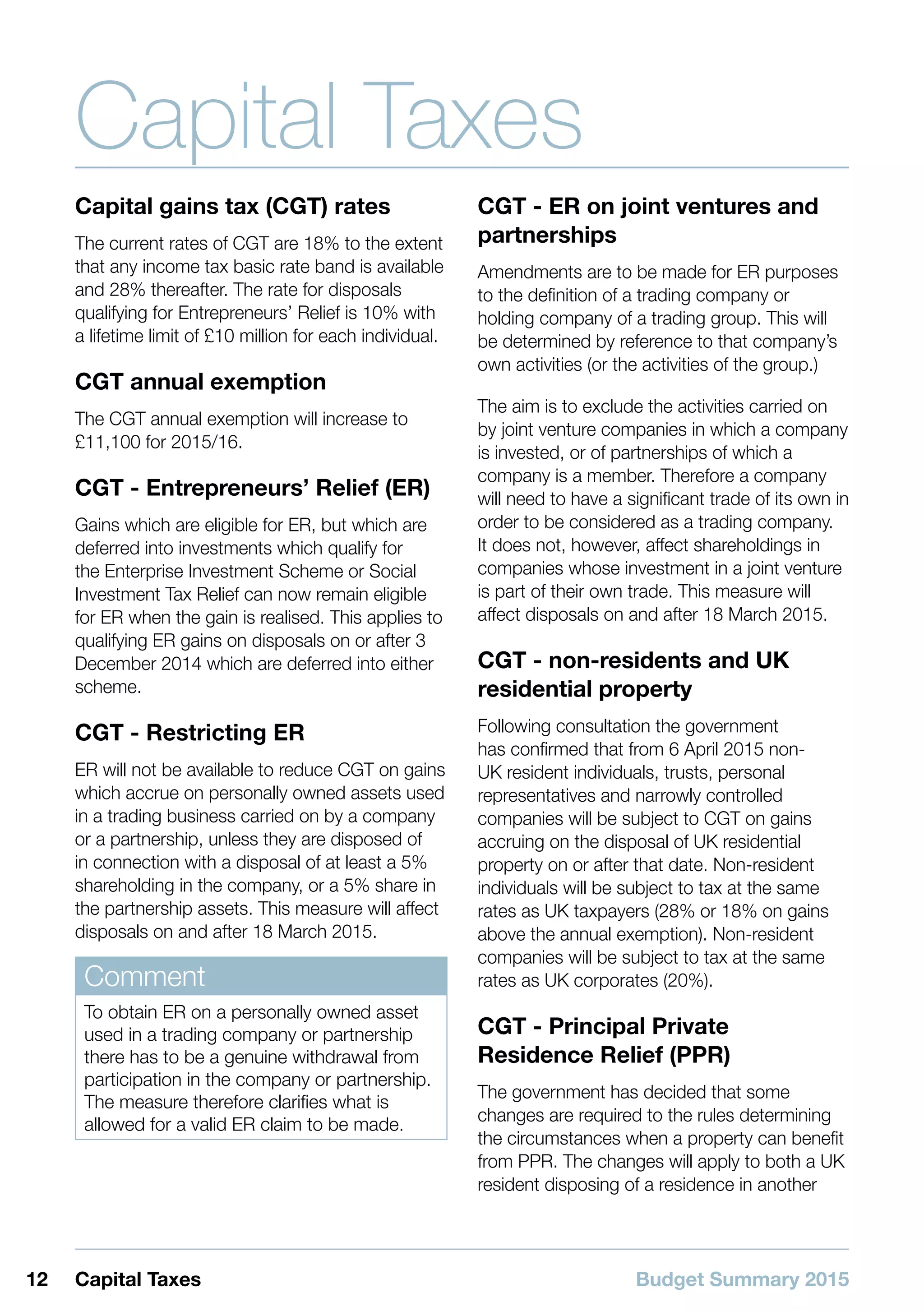 Budget Summary 201512 Capital Taxes
Capital Taxes
Capital gains tax (CGT) rates
The current rates of CGT are 18% to the extent
that any income tax basic rate band is available
and 28% thereafter. The rate for disposals
qualifying for Entrepreneurs’ Relief is 10% with
a lifetime limit of £10 million for each individual.
CGT annual exemption
The CGT annual exemption will increase to
£11,100 for 2015/16.
CGT - Entrepreneurs’ Relief (ER)
Gains which are eligible for ER, but which are
deferred into investments which qualify for
the Enterprise Investment Scheme or Social
Investment Tax Relief can now remain eligible
for ER when the gain is realised. This applies to
qualifying ER gains on disposals on or after 3
December 2014 which are deferred into either
scheme.
CGT - Restricting ER
ER will not be available to reduce CGT on gains
which accrue on personally owned assets used
in a trading business carried on by a company
or a partnership, unless they are disposed of
in connection with a disposal of at least a 5%
shareholding in the company, or a 5% share in
the partnership assets. This measure will affect
disposals on and after 18 March 2015.
Comment
To obtain ER on a personally owned asset
used in a trading company or partnership
there has to be a genuine withdrawal from
participation in the company or partnership.
The measure therefore clarifies what is
allowed for a valid ER claim to be made.
CGT - ER on joint ventures and
partnerships
Amendments are to be made for ER purposes
to the definition of a trading company or
holding company of a trading group. This will
be determined by reference to that company’s
own activities (or the activities of the group.)
The aim is to exclude the activities carried on
by joint venture companies in which a company
is invested, or of partnerships of which a
company is a member. Therefore a company
will need to have a significant trade of its own in
order to be considered as a trading company.
It does not, however, affect shareholdings in
companies whose investment in a joint venture
is part of their own trade. This measure will
affect disposals on and after 18 March 2015.
CGT - non-residents and UK
residential property
Following consultation the government
has confirmed that from 6 April 2015 non-
UK resident individuals, trusts, personal
representatives and narrowly controlled
companies will be subject to CGT on gains
accruing on the disposal of UK residential
property on or after that date. Non-resident
individuals will be subject to tax at the same
rates as UK taxpayers (28% or 18% on gains
above the annual exemption). Non-resident
companies will be subject to tax at the same
rates as UK corporates (20%).
CGT - Principal Private
Residence Relief (PPR)
The government has decided that some
changes are required to the rules determining
the circumstances when a property can benefit
from PPR. The changes will apply to both a UK
resident disposing of a residence in another
 
