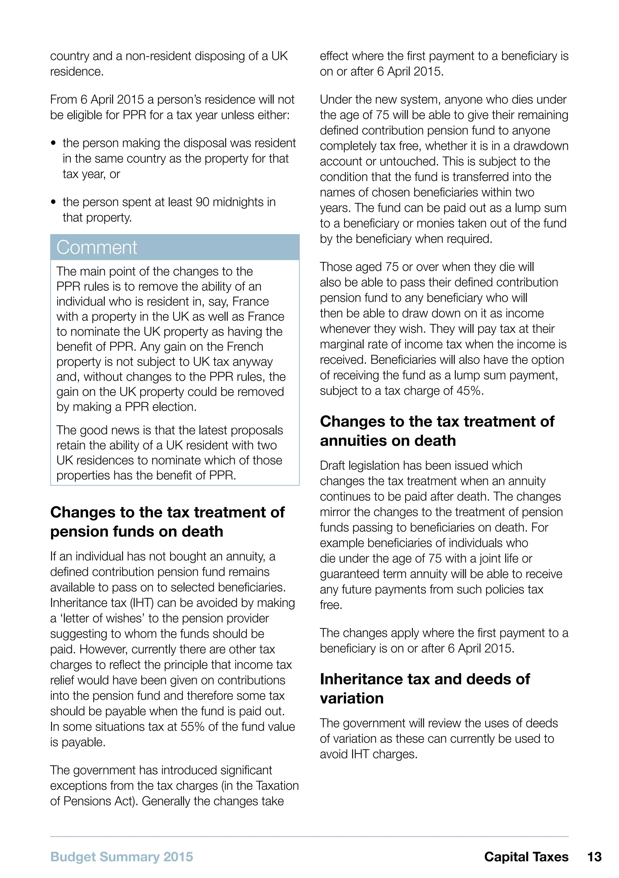 Budget Summary 2015 13Capital Taxes
country and a non-resident disposing of a UK
residence.
From 6 April 2015 a person’s residence will not
be eligible for PPR for a tax year unless either:
•• the person making the disposal was resident
in the same country as the property for that
tax year, or
•• the person spent at least 90 midnights in
that property.
Comment
The main point of the changes to the
PPR rules is to remove the ability of an
individual who is resident in, say, France
with a property in the UK as well as France
to nominate the UK property as having the
benefit of PPR. Any gain on the French
property is not subject to UK tax anyway
and, without changes to the PPR rules, the
gain on the UK property could be removed
by making a PPR election.
The good news is that the latest proposals
retain the ability of a UK resident with two
UK residences to nominate which of those
properties has the benefit of PPR.
Changes to the tax treatment of
pension funds on death
If an individual has not bought an annuity, a
defined contribution pension fund remains
available to pass on to selected beneficiaries.
Inheritance tax (IHT) can be avoided by making
a ‘letter of wishes’ to the pension provider
suggesting to whom the funds should be
paid. However, currently there are other tax
charges to reflect the principle that income tax
relief would have been given on contributions
into the pension fund and therefore some tax
should be payable when the fund is paid out.
In some situations tax at 55% of the fund value
is payable.
The government has introduced significant
exceptions from the tax charges (in the Taxation
of Pensions Act). Generally the changes take
effect where the first payment to a beneficiary is
on or after 6 April 2015.
Under the new system, anyone who dies under
the age of 75 will be able to give their remaining
defined contribution pension fund to anyone
completely tax free, whether it is in a drawdown
account or untouched. This is subject to the
condition that the fund is transferred into the
names of chosen beneficiaries within two
years. The fund can be paid out as a lump sum
to a beneficiary or monies taken out of the fund
by the beneficiary when required.
Those aged 75 or over when they die will
also be able to pass their defined contribution
pension fund to any beneficiary who will
then be able to draw down on it as income
whenever they wish. They will pay tax at their
marginal rate of income tax when the income is
received. Beneficiaries will also have the option
of receiving the fund as a lump sum payment,
subject to a tax charge of 45%.
Changes to the tax treatment of
annuities on death
Draft legislation has been issued which
changes the tax treatment when an annuity
continues to be paid after death. The changes
mirror the changes to the treatment of pension
funds passing to beneficiaries on death. For
example beneficiaries of individuals who
die under the age of 75 with a joint life or
guaranteed term annuity will be able to receive
any future payments from such policies tax
free.
The changes apply where the first payment to a
beneficiary is on or after 6 April 2015.
Inheritance tax and deeds of
variation
The government will review the uses of deeds
of variation as these can currently be used to
avoid IHT charges.
 