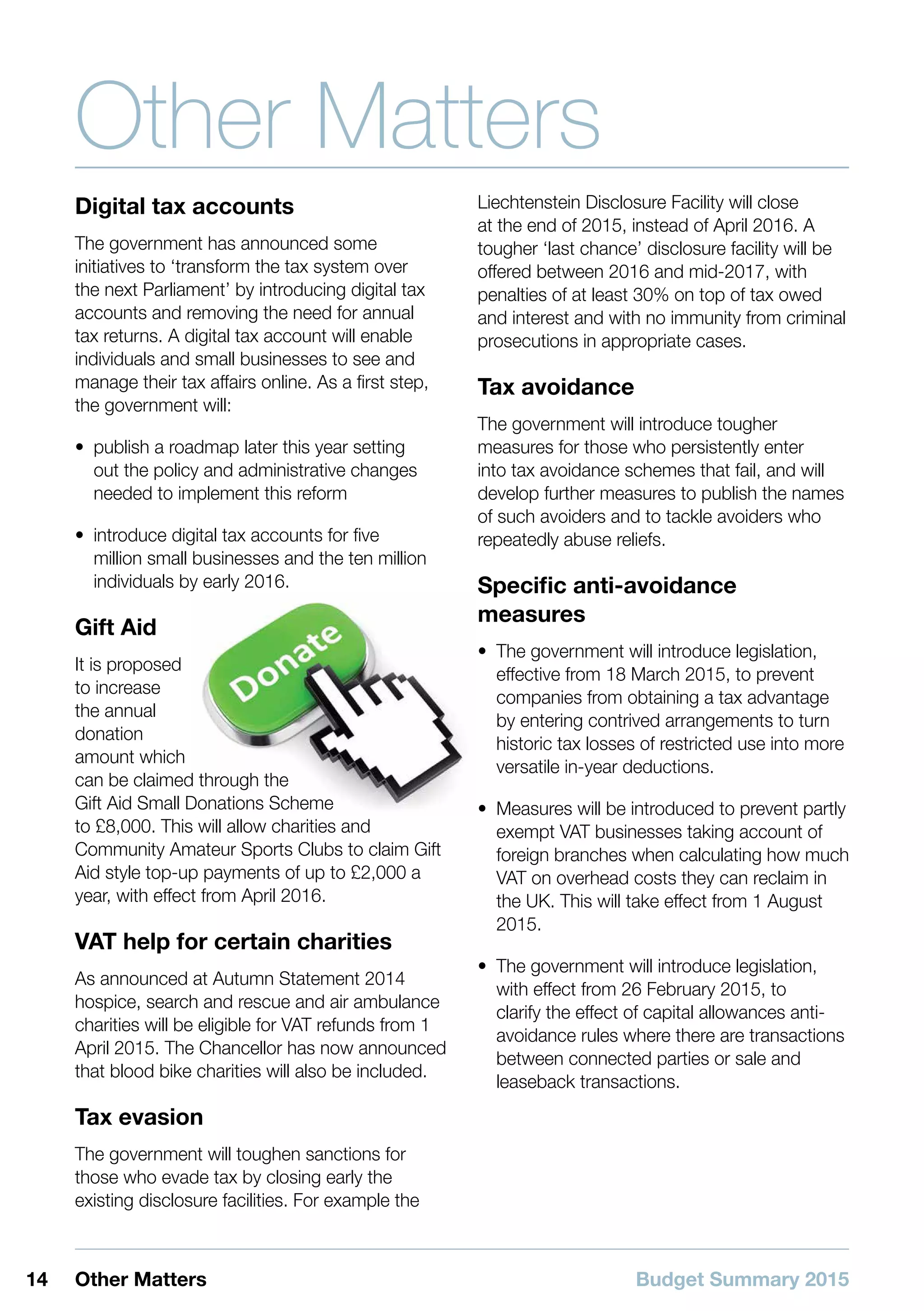 Budget Summary 201514 Other Matters
Other Matters
Digital tax accounts
The government has announced some
initiatives to ‘transform the tax system over
the next Parliament’ by introducing digital tax
accounts and removing the need for annual
tax returns. A digital tax account will enable
individuals and small businesses to see and
manage their tax affairs online. As a first step,
the government will:
•• publish a roadmap later this year setting
out the policy and administrative changes
needed to implement this reform
•• introduce digital tax accounts for five
million small businesses and the ten million
individuals by early 2016.
Gift Aid
It is proposed
to increase
the annual
donation
amount which
can be claimed through the
Gift Aid Small Donations Scheme
to £8,000. This will allow charities and
Community Amateur Sports Clubs to claim Gift
Aid style top-up payments of up to £2,000 a
year, with effect from April 2016.
VAT help for certain charities
As announced at Autumn Statement 2014
hospice, search and rescue and air ambulance
charities will be eligible for VAT refunds from 1
April 2015. The Chancellor has now announced
that blood bike charities will also be included.
Tax evasion
The government will toughen sanctions for
those who evade tax by closing early the
existing disclosure facilities. For example the
Liechtenstein Disclosure Facility will close
at the end of 2015, instead of April 2016. A
tougher ‘last chance’ disclosure facility will be
offered between 2016 and mid-2017, with
penalties of at least 30% on top of tax owed
and interest and with no immunity from criminal
prosecutions in appropriate cases.
Tax avoidance
The government will introduce tougher
measures for those who persistently enter
into tax avoidance schemes that fail, and will
develop further measures to publish the names
of such avoiders and to tackle avoiders who
repeatedly abuse reliefs.
Specific anti-avoidance
measures
•• The government will introduce legislation,
effective from 18 March 2015, to prevent
companies from obtaining a tax advantage
by entering contrived arrangements to turn
historic tax losses of restricted use into more
versatile in-year deductions.
•• Measures will be introduced to prevent partly
exempt VAT businesses taking account of
foreign branches when calculating how much
VAT on overhead costs they can reclaim in
the UK. This will take effect from 1 August
2015.
•• The government will introduce legislation,
with effect from 26 February 2015, to
clarify the effect of capital allowances anti-
avoidance rules where there are transactions
between connected parties or sale and
leaseback transactions.
 