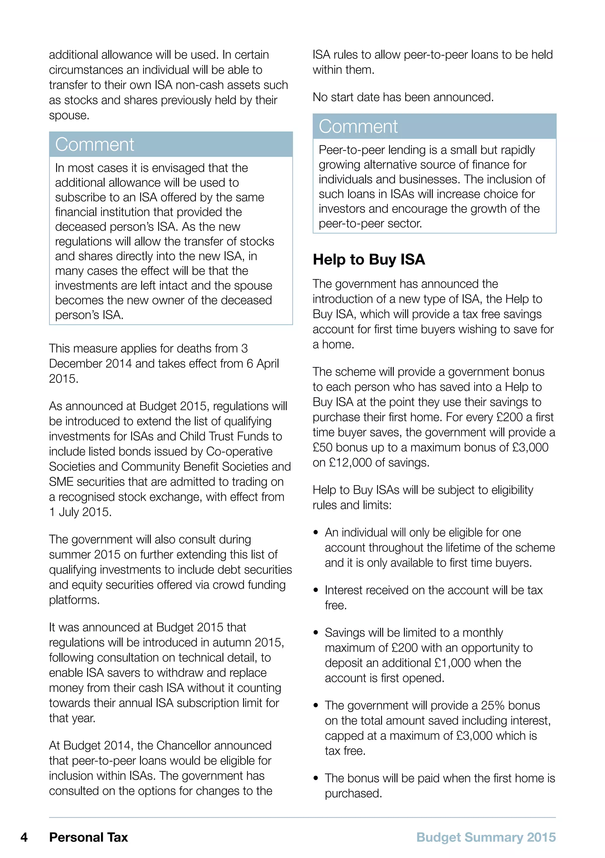 Budget Summary 20154 Personal Tax
additional allowance will be used. In certain
circumstances an individual will be able to
transfer to their own ISA non-cash assets such
as stocks and shares previously held by their
spouse.
Comment
In most cases it is envisaged that the
additional allowance will be used to
subscribe to an ISA offered by the same
financial institution that provided the
deceased person’s ISA. As the new
regulations will allow the transfer of stocks
and shares directly into the new ISA, in
many cases the effect will be that the
investments are left intact and the spouse
becomes the new owner of the deceased
person’s ISA.
This measure applies for deaths from 3
December 2014 and takes effect from 6 April
2015.
As announced at Budget 2015, regulations will
be introduced to extend the list of qualifying
investments for ISAs and Child Trust Funds to
include listed bonds issued by Co-operative
Societies and Community Benefit Societies and
SME securities that are admitted to trading on
a recognised stock exchange, with effect from
1 July 2015.
The government will also consult during
summer 2015 on further extending this list of
qualifying investments to include debt securities
and equity securities offered via crowd funding
platforms.
It was announced at Budget 2015 that
regulations will be introduced in autumn 2015,
following consultation on technical detail, to
enable ISA savers to withdraw and replace
money from their cash ISA without it counting
towards their annual ISA subscription limit for
that year.
At Budget 2014, the Chancellor announced
that peer-to-peer loans would be eligible for
inclusion within ISAs. The government has
consulted on the options for changes to the
ISA rules to allow peer-to-peer loans to be held
within them.
No start date has been announced.
Comment
Peer-to-peer lending is a small but rapidly
growing alternative source of finance for
individuals and businesses. The inclusion of
such loans in ISAs will increase choice for
investors and encourage the growth of the
peer-to-peer sector.
Help to Buy ISA
The government has announced the
introduction of a new type of ISA, the Help to
Buy ISA, which will provide a tax free savings
account for first time buyers wishing to save for
a home.
The scheme will provide a government bonus
to each person who has saved into a Help to
Buy ISA at the point they use their savings to
purchase their first home. For every £200 a first
time buyer saves, the government will provide a
£50 bonus up to a maximum bonus of £3,000
on £12,000 of savings.
Help to Buy ISAs will be subject to eligibility
rules and limits:
•• An individual will only be eligible for one
account throughout the lifetime of the scheme
and it is only available to first time buyers.
•• Interest received on the account will be tax
free.
•• Savings will be limited to a monthly
maximum of £200 with an opportunity to
deposit an additional £1,000 when the
account is first opened.
•• The government will provide a 25% bonus
on the total amount saved including interest,
capped at a maximum of £3,000 which is
tax free.
•• The bonus will be paid when the first home is
purchased.
 