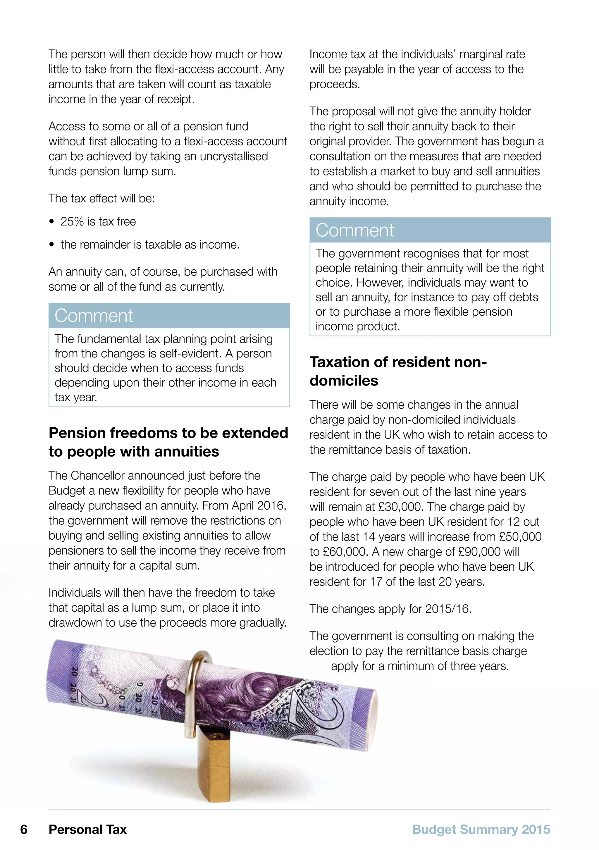 Budget Summary 20156 Personal Tax
The person will then decide how much or how
little to take from the flexi-access account. Any
amounts that are taken will count as taxable
income in the year of receipt.
Access to some or all of a pension fund
without first allocating to a flexi-access account
can be achieved by taking an uncrystallised
funds pension lump sum.
The tax effect will be:
•• 25% is tax free
•• the remainder is taxable as income.
An annuity can, of course, be purchased with
some or all of the fund as currently.
Comment
The fundamental tax planning point arising
from the changes is self-evident. A person
should decide when to access funds
depending upon their other income in each
tax year.
Pension freedoms to be extended
to people with annuities
The Chancellor announced just before the
Budget a new flexibility for people who have
already purchased an annuity. From April 2016,
the government will remove the restrictions on
buying and selling existing annuities to allow
pensioners to sell the income they receive from
their annuity for a capital sum.
Individuals will then have the freedom to take
that capital as a lump sum, or place it into
drawdown to use the proceeds more gradually.
Income tax at the individuals’ marginal rate
will be payable in the year of access to the
proceeds.
The proposal will not give the annuity holder
the right to sell their annuity back to their
original provider. The government has begun a
consultation on the measures that are needed
to establish a market to buy and sell annuities
and who should be permitted to purchase the
annuity income.
Comment
The government recognises that for most
people retaining their annuity will be the right
choice. However, individuals may want to
sell an annuity, for instance to pay off debts
or to purchase a more flexible pension
income product.
Taxation of resident non-
domiciles
There will be some changes in the annual
charge paid by non-domiciled individuals
resident in the UK who wish to retain access to
the remittance basis of taxation.
The charge paid by people who have been UK
resident for seven out of the last nine years
will remain at £30,000. The charge paid by
people who have been UK resident for 12 out
of the last 14 years will increase from £50,000
to £60,000. A new charge of £90,000 will
be introduced for people who have been UK
resident for 17 of the last 20 years.
The changes apply for 2015/16.
The government is consulting on making the
election to pay the remittance basis charge
apply for a minimum of three years.
 