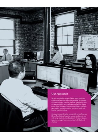 Our Approach
We are committed to remain of a size where continuity
and personal attention still remain possible. We combine
the experience and expertise of a large organisation with
the approachability of a smaller personal advisor. We are
proud of our history and our culture, and place emphasis
upon quality of service, meeting our clients’needs and
leading-edge technology.
Our experience and market focus enable us to offer a rare
blend of professional expertise and personal service to a
wide range of clients, from European & UK Based Groups,
to owner managed businesses, private individuals and
charities.
 