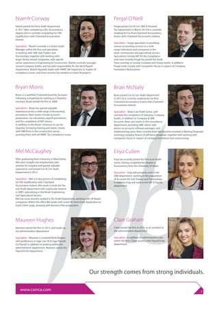 Bryan Morris
Bryan is a qualified Chartered Quantity Surveyor.
Following completing his training as a Quantity
Surveyor, Bryan joined the firm in 2008.
Specialism - Bryan has gained valuable
experience across a wide range of Accounting
procedures. Main duties include accounts
preparation, tax calculation, payroll procedures,
and the completion of VAT returns.
In addition to this Bryan continues to use his
Quantity Surveying training and works closely
with SME firms in the construction sector,
assisting them with all HMRC Tax Compliance issues.
Enya Cullen
Enya has recently joined the firm as an Audit
Junior, having completed her degree in
Accountancy from the University of Ulster.
Specialism - Enya will primarily work in the
SME department, working in the preparation
of Accounts for Sole Traders and Partnerships.
In addition Enya will work in the VAT & Payroll
department.
www.corrca.com 7
Maureen Hughes
Maureen joined the firm in 2013, and heads up
the administration department.
Specialism - Maureen is a trained Book-Keeper,
with proficiency in Sage Line 50 & Sage Payroll/
Iris Payroll. In addition to working within the
administration department, Maureen assists the
Payroll & Vat Department.
Mel McCaughey
After graduating from University in Manchester
Mel went straight into employment with
another NI company and gained valuable
experience, and joined Corr & Corr Audit
Department in 2013.
Specialism - Mel is in the process of completing
his FAE Qualification with Chartered
Accountants Ireland. Mel works in both the Tax
and Audit department with a particular interest
in SME’s specialising in the Retail, Engineering
and Agricultural Sectors.
Mel has more recently worked in the Audit Department, working with UK Based
companies. Within the office Mel works with Invest NI, from Grant Application to
Grant Claim stage, assisting with Business Plan preparation.
Fergal O’Neill
Fergal joined Corr & Corr SME & Personal
Tax Department in March 2014 & is currently
studying for his final Chartered Accountancy
Exams with Chartered Accountants Ireland.
Specialism - Fergal specialises in providing
various accounting services to a wide
range individuals and companies in the
retail, construction and agricultural sectors.
Specialisms include VAT/EU Vat Compliance
and more recently Fergal has joined the Audit
Team working on several company and Group Audits. In addition
Fergal works closely with Companies House in respect of Company
Formations Restructures.
Brian McNally
Brian joined Corr & Corr Audit Department
in 2012 & is currently studying for his final
Chartered Accountancy Exams with Chartered
Accountants Ireland.
Specialism - Brian is an Audit Senior, and
oversees the completion of Statutory Company
Audits, in addition to Company & SME
Accounts. Brian also works in the consultancy
department, providing SME clients with
advice on accounts software packages, and
implementing same. More recently Brian has become involved in Banking Proposals
involving company finance & refinance proposals, together with working with
companies house in respect of company formations and restructuring.
Clare Graham
Claire joined the firm in 2015, as an assistant in
the administration department.
Specialism - In addition to administrative roles
within the firm, Claire assists in the Payroll & Vat
department.
Niamh Conway
Niamh joined the firms Audit Department
in 2011 after completing a BSc Accountancy
degree and is currently completing her FAE
Qualification with Chartered Accountants
Ireland.
Specialism - Niamh currently is a Senior Audit
Manager within the firm and specialises
in working with SME Sole Traders and
Partnerships, together with working with
larger family owned companies, with specific
sector experience in Engineering & Construction. Niamh currently manages
several Company Audits, and has joint responsibility for the Vat & Payroll
Department. Niamh regularly meets with HMRC Vat Inspectors in respect of
compliance issues, and more recently has worked on Invest NI projects.
Our strength comes from strong individuals.
 