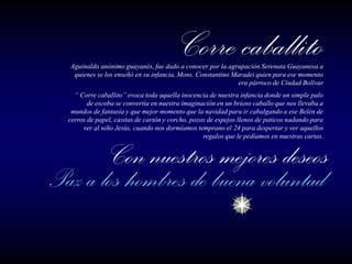 Aguinaldo anónimo guayanés, fue dado a conocer por la agrupación Serenata Guayanesa a
 quienes se los enseñó en su infancia, Mons. Constantino Maradei quien para ese momento
                                                           era párroco de Ciudad Bolívar
  “ Corre caballito” evoca toda aquella inocencia de nuestra infancia donde un simple palo
       de escoba se convertía en nuestra imaginación en un brioso caballo que nos llevaba a
 mundos de fantasía y que mejor momento que la navidad para ir cabalgando a ese Belén de
cerros de papel, casitas de cartón y corcho, pozos de espejos llenos de paticos nadando para
     ver al niño Jesús, cuando nos dormíamos temprano el 24 para despertar y ver aquellos
                                                 regalos que le pedíamos en nuestras cartas.
 