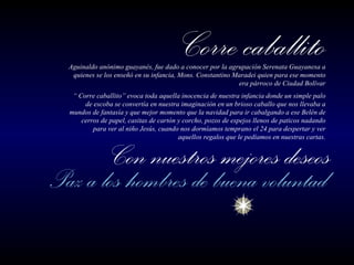 Aguinaldo anónimo guayanés, fue dado a conocer por la agrupación Serenata Guayanesa a quienes se los enseñó en su infancia, Mons. Constantino Maradei quien para ese momento era párroco de Ciudad Bolívar “  Corre caballito” evoca toda aquella inocencia de nuestra infancia donde un simple palo de escoba se convertía en nuestra imaginación en un brioso caballo que nos llevaba a mundos de fantasía y que mejor momento que la navidad para ir cabalgando a ese Belén de cerros de papel, casitas de cartón y corcho, pozos de espejos llenos de paticos nadando para ver al niño Jesús, cuando nos dormíamos temprano el 24 para despertar y ver aquellos regalos que le pedíamos en nuestras cartas. 