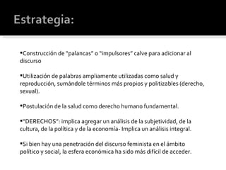 Construcción de “palancas” o “impulsores” calve para adicionar al discurso Utilización de palabras ampliamente utilizadas como salud y reproducción, sumándole términos más propios y politizables (derecho, sexual). Postulación de la salud como derecho humano fundamental. “ DERECHOS”: implica agregar un análisis de la subjetividad, de la cultura, de la política y de la economía- Implica un análisis integral. Si bien hay una penetración del discurso feminista en el ámbito político y social, la esfera económica ha sido más difícil de acceder. 