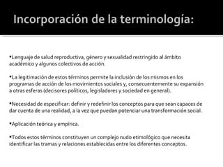 Lenguaje de salud reproductiva, género y sexualidad restringido al ámbito académico y algunos colectivos de acción. La legitimación de estos términos permite la inclusión de los mismos en los programas de acción de los movimientos sociales y, consecuentemente su expansión a otras esferas (decisores políticos, legisladores y sociedad en general). Necesidad de especificar: definir y redefinir los conceptos para que sean capaces de dar cuenta de una realidad, a la vez que puedan potenciar una transformación social.  Aplicación teórica y empírica. Todos estos términos constituyen un complejo nudo etimológico que necesita identificar las tramas y relaciones establecidas entre los diferentes conceptos. 