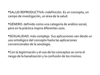 SALUD REPRODUCTIVA: indefinición. Es un concepto, un campo de investigación, un área de la salud.  GÉNERO: definido como una categoría de análisis social, pero en la práctica inspira diferentes usos. SEXUALIDAD: más complejo. Sus aplicaciones van desde un uso ontológico del concepto hasta las aplicaciones convencionales de la sexología. Con la legitimación y el uso de los conceptos se corre el riesgo de la banalización y la confusión de los mismos.  