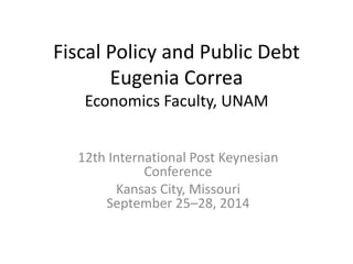 Fiscal Policy and Public Debt 
Eugenia Correa 
Economics Faculty, UNAM 
12th International Post Keynesian 
Conference 
Kansas City, Missouri 
September 25–28, 2014 
 