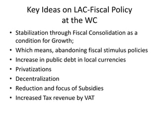 Key Ideas on LAC-Fiscal Policy 
at the WC 
• Stabilization through Fiscal Consolidation as a 
condition for Growth; 
• Which means, abandoning fiscal stimulus policies 
• Increase in public debt in local currencies 
• Privatizations 
• Decentralization 
• Reduction and focus of Subsidies 
• Increased Tax revenue by VAT 
 