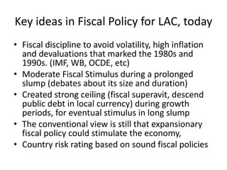 Key ideas in Fiscal Policy for LAC, today 
• Fiscal discipline to avoid volatility, high inflation 
and devaluations that marked the 1980s and 
1990s. (IMF, WB, OCDE, etc) 
• Moderate Fiscal Stimulus during a prolonged 
slump (debates about its size and duration) 
• Created strong ceiling (fiscal superavit, descend 
public debt in local currency) during growth 
periods, for eventual stimulus in long slump 
• The conventional view is still that expansionary 
fiscal policy could stimulate the economy, 
• Country risk rating based on sound fiscal policies 
 