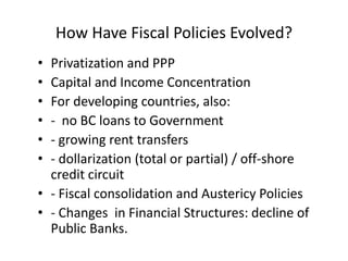 How Have Fiscal Policies Evolved? 
• Privatization and PPP 
• Capital and Income Concentration 
• For developing countries, also: 
• - no BC loans to Government 
• - growing rent transfers 
• - dollarization (total or partial) / off-shore 
credit circuit 
• - Fiscal consolidation and Austericy Policies 
• - Changes in Financial Structures: decline of 
Public Banks. 
 