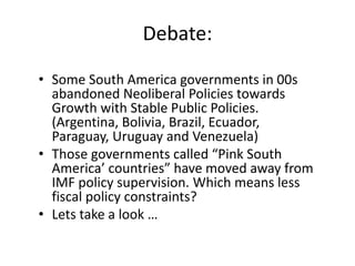 Debate: 
• Some South America governments in 00s 
abandoned Neoliberal Policies towards 
Growth with Stable Public Policies. 
(Argentina, Bolivia, Brazil, Ecuador, 
Paraguay, Uruguay and Venezuela) 
• Those governments called “Pink South 
America’ countries” have moved away from 
IMF policy supervision. Which means less 
fiscal policy constraints? 
• Lets take a look … 
 