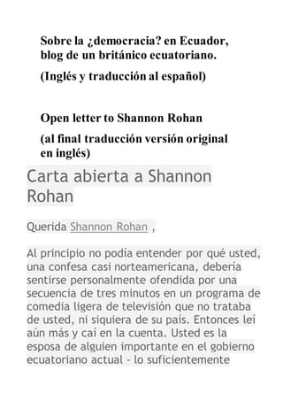 Sobre la ¿democracia? en Ecuador,
blog de un británico ecuatoriano.
(al final versión original en inglés)
Carta abierta a Shannon
Rohan
Querida Shannon Rohan ,
Al principio no podía entender por qué usted,
una confesa casi norteamericana, debería
sentirse personalmente ofendida por una
 