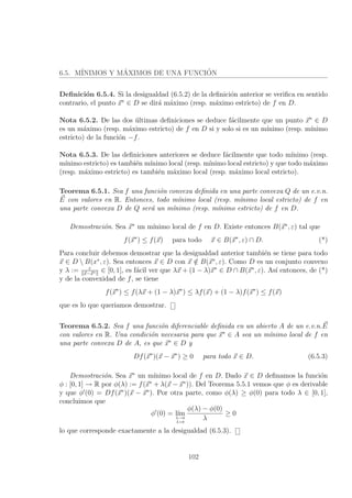 6.5. M´INIMOS Y M´AXIMOS DE UNA FUNCI´ON
Deﬁnici´on 6.5.4. Si la desigualdad (6.5.2) de la deﬁnici´on anterior se veriﬁca en sentido
contrario, el punto x∗
∈ D se dir´a m´aximo (resp. m´aximo estricto) de f en D.
Nota 6.5.2. De las dos ´ultimas deﬁniciones se deduce f´acilmente que un punto x∗
∈ D
es un m´aximo (resp. m´aximo estricto) de f en D si y solo si es un m´ınimo (resp. m´ınimo
estricto) de la funci´on −f.
Nota 6.5.3. De las deﬁniciones anteriores se deduce f´acilmente que todo m´ınimo (resp.
m´ınimo estricto) es tambi´en m´ınimo local (resp. m´ınimo local estricto) y que todo m´aximo
(resp. m´aximo estricto) es tambi´en m´aximo local (resp. m´aximo local estricto).
Teorema 6.5.1. Sea f una funci´on convexa deﬁnida en una parte convexa Q de un e.v.n.
E con valores en R. Entonces, todo m´ınimo local (resp. m´ınimo local estricto) de f en
una parte convexa D de Q ser´a un m´ınimo (resp. m´ınimo estricto) de f en D.
Demostraci´on. Sea x∗
un m´ınimo local de f en D. Existe entonces B(x∗
, ε) tal que
f(x∗
) ≤ f(x) para todo x ∈ B(x∗
, ε) ∩ D. (*)
Para concluir debemos demostrar que la desigualdad anterior tambi´en se tiene para todo
x ∈ D  B(x∗
, ε). Sea entonces x ∈ D con x /∈ B(x∗
, ε). Como D es un conjunto convexo
y λ := ε
x−x∗ ∈ [0, 1], es f´acil ver que λx + (1 − λ)x∗
∈ D ∩ B(x∗
, ε). As´ı entonces, de (*)
y de la convexidad de f, se tiene
f(x∗
) ≤ f(λx + (1 − λ)x∗
) ≤ λf(x) + (1 − λ)f(x∗
) ≤ f(x)
que es lo que queriamos demostrar.
Teorema 6.5.2. Sea f una funci´on diferenciable deﬁnida en un abierto A de un e.v.n.E
con valores en R. Una condici´on necesaria para que x∗
∈ A sea un m´ınimo local de f en
una parte convexa D de A, es que x∗
∈ D y
Df(x∗
)(x − x∗
) ≥ 0 para todo x ∈ D. (6.5.3)
Demostraci´on. Sea x∗
un m´ınimo local de f en D. Dado x ∈ D deﬁnamos la funci´on
φ : [0, 1] → R por φ(λ) := f(x∗
+ λ(x − x∗
)). Del Teorema 5.5.1 vemos que φ es derivable
y que φ (0) = Df(x∗
)(x − x∗
). Por otra parte, como φ(λ) ≥ φ(0) para todo λ ∈ [0, 1],
concluimos que
φ (0) = l´ım
λ→0
λ>0
φ(λ) − φ(0)
λ
≥ 0
lo que corresponde exactamente a la desigualdad (6.5.3).
102
 