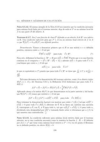 6.5. M´INIMOS Y M´AXIMOS DE UNA FUNCI´ON
Nota 6.5.12. El mismo ejemplo de la Nota 6.5.9 nos muestra que la condici´on necesaria
para m´ınimo local dada por el teorema anterior, deja de serlo si x∗
es un m´ınimo local de
f en una parte D del abierto A.
Teorema 6.5.7. Sea f una funci´on de clase C2
deﬁnida en un abierto A de Rn
con valores
en R. Una condici´on suﬁciente para que x∗
∈ A sea un m´ınimo local estricto de f en A
es que f(x∗
) = 0 y H(x∗
) sea deﬁnido positivo.
Demostraci´on. Vamos a demostrar primero que si H es una matriz n × n deﬁnida
positiva, entonces existe α > 0 tal que
δt
Hδ ≥ α δ 2
para todo δ ∈ Rn
. (*)
Para esto, deﬁnimos la funci´on φ : Rn
→ R por φ(δ) = δt
Hδ. Puesto que φ es una funci´on
continua en el compacto c = {δ ∈ Rn
: δ = 1} y adem´as φ(δ) > 0 para todo δ ∈ C,
concluimos que existe α > 0 tal que
φ(δ) ≥ α para todo δ ∈ C
lo que es equivalente a (*) puesto que para todo δ ∈ Rn
se tiene que δ
δ
∈ C y φ( δ
δ
) =
φ(δ)
δ 2
.
Tal como dec´ıamos en la demostraci´on del teorema anterior, como A es abierto existe
B(x∗
, ε) ⊂ A y, del Teorema 5.9.3 y la Deﬁnici´on 5.9.2 deducimos que para todo δ ∈
B(0, ε)
f(x∗
+ δ) = f(x∗
) + f(x∗
), δ +
1
2
δt
H(x∗
)δ + o2
(δ).
Aplicando ahora a la matriz H(x∗
) lo que demostramos en la parte anterior y del hecho
que f(x∗
) = 0, vemos que existir´a α > 0 tal que
f(x∗
+ δ) ≥ f(x∗
) + α δ 2
+ o2
(δ) para todo δ ∈ B(0, ε).
Para terminar la demostraci´on bastar´a con mostrar que existe ε ∈]0, ε] tal que α δ 2
+
o2
(δ) > 0 para todo δ ∈ B(0, ε ) diferente de 0. Si no fuera as´ı, existir´ıa una sucesi´on
δn convergente a 0, con δn = 0 para todo n, tal que α δn
2
+ o2
(δn) ≤ 0 para todo n;
dividiendo esta desigualdad por δ 2
y tomando l´ımite sobre n obtenemos que α ≤ 0, lo
que muestra una contradicci´on.
Nota 6.5.13. La condici´on suﬁciente para m´ınimo local estricto dada por el teorema
anterior, no es una condici´on necesaria como lo muestra la funci´on f : R → R deﬁnida
por f(x) = x4
que tiene como m´ınimo local estricto a x∗
= 0 y en ese punto el Hessiano
no es deﬁnido positivo, en efecto H(0) = 0.
106
 
