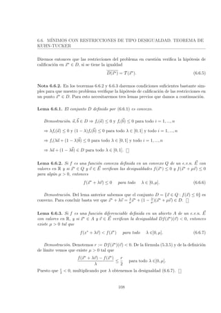 6.6. M´INIMOS CON RESTRICCIONES DE TIPO DESIGUALDAD. TEOREMA DE
KUHN-TUCKER
Diremos entonces que las restricciones del problema en cuesti´on veriﬁca la hip´otesis de
caliﬁcaci´on en x∗
∈ D, si se tiene la igualdad
D(x∗) = T (x∗
). (6.6.5)
Nota 6.6.2. En los teoremas 6.6.2 y 6.6.3 daremos condiciones suﬁcientes bastante sim-
ples para que nuestro problema veriﬁque la hip´otesis de caliﬁcaci´on de las restricciones en
un punto x∗
∈ D. Para esto necesitaremos tres lemas previos que damos a continuaci´on.
Lema 6.6.1. El conjunto D deﬁnido por (6.6.1) es convexo.
Demostraci´on. a, b ∈ D ⇒ fi(a) ≤ 0 y fi(b) ≤ 0 para todo i = 1, ..., n
⇒ λfi(a) ≤ 0 y (1 − λ)fi(b) ≤ 0 para todo λ ∈ [0, 1] y todo i = 1, ..., n
⇒ fi(λa + (1 − λ)b) ≤ 0 para todo λ ∈ [0, 1] y todo i = 1, ..., n
⇒ λa + (1 − λb) ∈ D para todo λ ∈ [0, 1].
Lema 6.6.2. Si f es una funci´on convexa deﬁnida en un convexo Q de un e.v.n. E con
valores en R y si x∗
∈ Q y v ∈ E veriﬁcan las desigualdades f(x∗
) ≤ 0 y f(x∗
+ µv) ≤ 0
para alg´un µ > 0, entonces
f(x∗
+ λv) ≤ 0 para todo λ ∈ [0, µ]. (6.6.6)
Demostraci´on. Del lema anterior sabemos que el conjunto D = {x ∈ Q : f(x) ≤ 0} es
convexo. Para concluir basta ver que x∗
+ λv = λ
µ
x∗
+ (1 − λ
µ
)(x∗
+ µv) ∈ D.
Lema 6.6.3. Si f es una funci´on diferenciable deﬁnida en un abierto A de un e.v.n. E
con valores en R, y si x∗
∈ A y v ∈ E veriﬁcan la desigualdad Df(x∗
)(v) < 0, entonces
existe µ > 0 tal que
f(x∗
+ λv) < f(x∗
) para todo λ ∈]0, µ]. (6.6.7)
Demostraci´on. Denotemos r := Df(x∗
)(v) < 0. De la f´ormula (5.3.5) y de la deﬁnici´on
de l´ımite vemos que existe µ > 0 tal que
f(x∗
+ λv) − f(x∗
)
λ
≤
r
2
para todo λ ∈]0, µ].
Puesto que r
2
< 0, multiplicando por λ obtenemos la desigualdad (6.6.7).
108
 