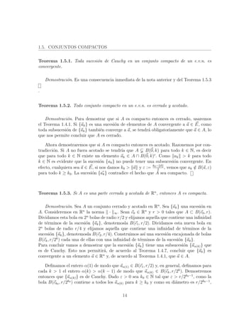 1.5. CONJUNTOS COMPACTOS
Teorema 1.5.1. Toda sucesi´on de Cauchy en un conjunto compacto de un e.v.n. es
convergente.
Demostraci´on. Es una consecuencia inmediata de la nota anterior y del Teorema 1.5.3
.
Teorema 1.5.2. Todo conjunto compacto en un e.v.n. es cerrado y acotado.
Demostraci´on. Para demostrar que si A es compacto entonces es cerrado, usaremos
el Teorema 1.4.1. Si {ak} es una sucesi´on de elementos de A convergente a a ∈ E, como
toda subsucesi´on de {ak} tambi´en converge a a, se tendr´a obligatoriamente que a ∈ A, lo
que nos permite concluir que A es cerrado.
Ahora demostraremos que si A es compacto entonces es acotado. Razonemos por con-
tradicci´on. Si A no fuera acotado se tendr´ıa que A B(0, k) para todo k ∈ N, es decir
que para todo k ∈ N existe un elemento ak ∈ A ∩ B(0, k)c
. Como ak > k para todo
k ∈ N es evidente que la sucesi´on {ak} no puede tener una subsucesi´on convergente. En
efecto, cualquiera sea a ∈ E, si nos damos k0 > a y ε := k0− a
2
, vemos que ak /∈ B(a, ε)
para todo k ≥ k0. La sucesi´on {ak} contradice el hecho que A sea compacto.
Teorema 1.5.3. Si A es una parte cerrada y acotada de Rn
, entonces A es compacta.
Demostraci´on. Sea A un conjunto cerrado y acotado en Rn
. Sea {ak} una sucesi´on en
A. Consideremos en Rn
la norma · ∞. Sean c0 ∈ Rn
y r > 0 tales que A ⊂ B(c0, r).
Dividamos esta bola en 2n
bolas de radio r/2 y elijamos aquella que contiene una inﬁnidad
de t´erminos de la sucesi´on {ak}, denotemosla B(c1, r/2). Dividamos esta nueva bola en
2n
bolas de radio r/4 y elijamos aquella que contiene una inﬁnidad de t´erminos de la
sucesi´on {ak}, denotemosla B(c2, r/4). Construimos as´ı una sucesi´on encajonada de bolas
B(ck, r/2k
) cada una de ellas con una inﬁnidad de t´erminos de la sucesi´on {ak}.
Para concluir vamos a demostrar que la sucesi´on {ak} tiene una subsucesi´on {aα(k)} que
es de Cauchy. Esto nos permitir´a, de acuerdo al Teorema 1.4.7, concluir que {ak} es
convergente a un elemento a ∈ Rn
y, de acuerdo al Teorema 1.4.1, que a ∈ A.
Deﬁnamos el entero α(1) de modo que aα(1) ∈ B(c1, r/2) y, en general, deﬁnamos para
cada k > 1 el entero α(k) > α(k − 1) de modo que aα(k) ∈ B(ck, r/2k
). Demostremos
entonces que {aα(k)} es de Cauchy. Dado ε > 0 sea k0 ∈ N tal que ε > r/2k0−1
, como la
bola B(ck0 , r/2k0
) contiene a todos los aα(k) para k ≥ k0 y como su di´ametro es r/2k0−1
,
14
 